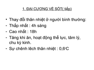 1. ĐẠI CƯƠNG VỀ SỐT( tiếp)
• Thay đổi thân nhiệt ở người bình thường:
- Thấp nhất : 4h sáng
- Cao nhất : 18h
- Tăng khi ăn, hoạt động thể lực, tâm lý,
chu kỳ kinh.
- Sự chênh lêch thân nhiệt : 0,6o
C
 