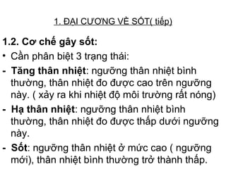 1. ĐẠI CƯƠNG VỀ SỐT( tiếp)
1.2. Cơ chế gây sốt:
• Cần phân biệt 3 trạng thái:
- Tăng thân nhiệt: ngưỡng thân nhiệt bình
thường, thân nhiệt đo được cao trên ngưỡng
này. ( xảy ra khi nhiệt độ môi trường rất nóng)
- Hạ thân nhiệt: ngưỡng thân nhiệt bình
thường, thân nhiệt đo được thấp dưới ngưỡng
này.
- Sốt: ngưỡng thân nhiệt ở mức cao ( ngưỡng
mới), thân nhiệt bình thường trở thành thấp.
 