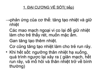 1. ĐẠI CƯƠNG VỀ SỐT( tiếp)
→phản ứng của cơ thể: tăng tạo nhiệt và giữ
nhiệt
Các mao mạch ngoại vi co lại để giữ nhiệt
làm cho trẻ thấy rét, muốn mặc ấm.
Gan tăng tạo thêm nhiệt.
Cơ cũng tăng tạo nhiệt làm cho trẻ run rảy.
• Khi hết sốt: ngưỡng thân nhiệt hạ xuống,
quá trình ngược lại xảy ra ( giãn mạch, hết
run rảy, vã mồ hôi và thân nhiệt trở về bình
thường)
 