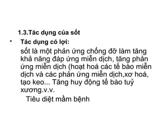 1.3.Tác dụng của sốt
• Tác dụng có lợi:
sốt là một phản ứng chống đỡ làm tăng
khả năng đáp ứng miễn dịch, tăng phản
ứng miễn dịch (hoạt hoá các tế bào miễn
dịch và các phản ứng miễn dịch,xơ hoá,
tạo keo... Tăng huy động tế bào tuỷ
xương.v.v.
Tiêu diệt mầm bệnh
 