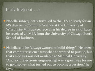 Nadella subsequently travelled to the U.S. to study for an 
MS degree in Computer Science at the University of 
Wisconsin–Milwaukee, receiving his degree in 1990. Later 
he received an MBA from the University of Chicago Booth 
School of Business. 
Nadella said he "always wanted to build things". He knew 
that computer science was what he wanted to pursue, but 
that emphasis was not available at Manipal University. 
"And so it [electronic engineering] was a great way for me 
to go discover what turned out to become a passion," he 
says. 
 