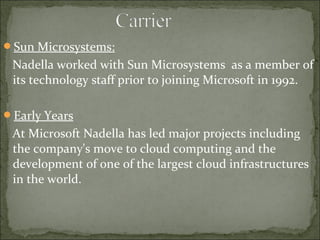 Sun Microsystems: 
Nadella worked with Sun Microsystems as a member of 
its technology staff prior to joining Microsoft in 1992. 
Early Years 
At Microsoft Nadella has led major projects including 
the company's move to cloud computing and the 
development of one of the largest cloud infrastructures 
in the world. 
 