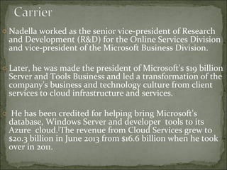 o Nadella worked as the senior vice-president of Research 
and Development (R&D) for the Online Services Division 
and vice-president of the Microsoft Business Division. 
o Later, he was made the president of Microsoft's $19 billion 
Server and Tools Business and led a transformation of the 
company's business and technology culture from client 
services to cloud infrastructure and services. 
o He has been credited for helping bring Microsoft's 
database, Windows Server and developer tools to its 
Azure cloud.[The revenue from Cloud Services grew to 
$20.3 billion in June 2013 from $16.6 billion when he took 
over in 2011. 
 