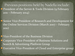 President of the Server & Tools Division (9 February 
2011 – February 2014) 
Senior Vice-President of Research and Development for 
the Online Services Division (March 2007 – February 
2011) 
Vice-President of the Business Division 
Corporate Vice-President of Business Solutions and 
Search & Advertising Platform Group 
Executive Vice-President of Cloud and Enterprise group 
 