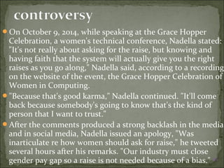 On October 9, 2014, while speaking at the Grace Hopper 
Celebration, a women's technical conference, Nadella stated: 
"It's not really about asking for the raise, but knowing and 
having faith that the system will actually give you the right 
raises as you go along," Nadella said, according to a recording 
on the website of the event, the Grace Hopper Celebration of 
Women in Computing. 
"Because that's good karma," Nadella continued. "It'll come 
back because somebody's going to know that's the kind of 
person that I want to trust." 
After the comments produced a strong backlash in the media 
and in social media, Nadella issued an apology, "Was 
inarticulate re how women should ask for raise," he tweeted 
several hours after his remarks. "Our industry must close 
gender pay gap so a raise is not needed because of a bias." [40] 
 