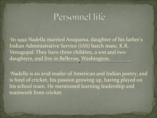 •In 1992 Nadella married Anupama, daughter of his father's 
Indian Administrative Service (IAS) batch mate, K.R. 
Venugopal. They have three children, a son and two 
daughters, and live in Bellevue, Washington. 
•Nadella is an avid reader of American and Indian poetry, and 
is fond of cricket, his passion growing up, having played on 
his school team. He mentioned learning leadership and 
teamwork from cricket. 
 