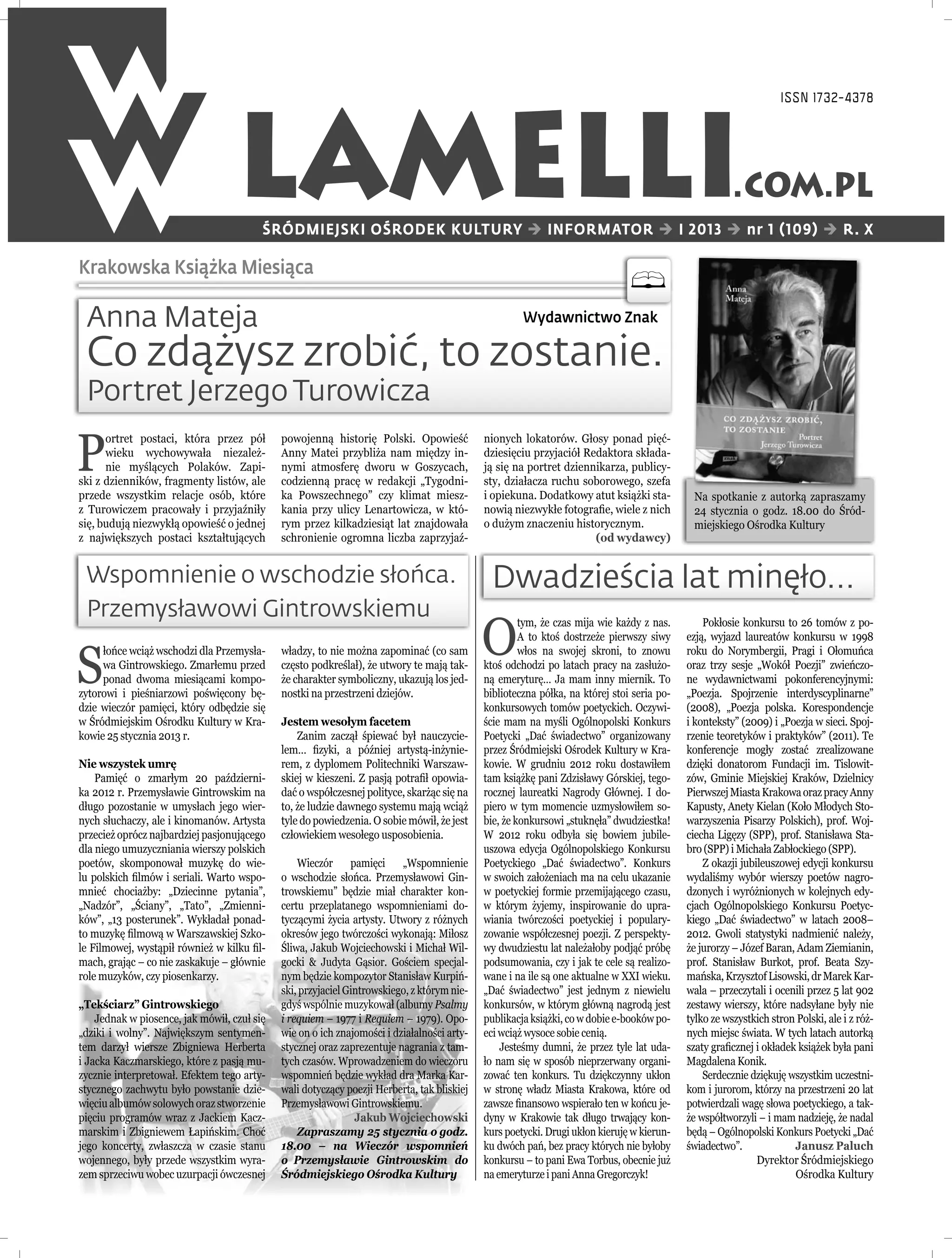ISSN 1732-4378




                                   LAMELLI
                                         ŚRÓDMIEJSKI OŚRODEK KULTURY  INFORMATOR  I 2013  nr 1 (109)  R. X
                                                                                                                                                      .COM.PL

Krakowska Książka Miesiąca

 Anna Mateja                                                                                         Wydawnictwo Znak

 Co zdążysz zrobić, to zostanie.
 Portret Jerzego Turowicza

P
      ortret postaci, która przez pół        powojenną historię Polski. Opowieść            nionych lokatorów. Głosy ponad pięć-
      wieku wychowywała niezależ-            Anny Matei przybliża nam między in-            dziesięciu przyjaciół Redaktora składa-
      nie myślących Polaków. Zapi-           nymi atmosferę dworu w Goszycach,              ją się na portret dziennikarza, publicy-
ski z dzienników, fragmenty listów, ale      codzienną pracę w redakcji „Tygodni-           sty, działacza ruchu soborowego, szefa
przede wszystkim relacje osób, które         ka Powszechnego” czy klimat miesz-             i opiekuna. Dodatkowy atut książki sta-         Na spotkanie z autorką zapraszamy
z Turowiczem pracowały i przyjaźniły         kania przy ulicy Lenartowicza, w któ-          nowią niezwykłe fotograﬁe, wiele z nich         24 stycznia o godz. 18.00 do Śród-
się, budują niezwykłą opowieść o jednej      rym przez kilkadziesiąt lat znajdowała         o dużym znaczeniu historycznym.                 miejskiego Ośrodka Kultury
z największych postaci kształtujących        schronienie ogromna liczba zaprzyjaź-                                  (od wydawcy)


 Wspomnienie o wschodzie słońca.                                                             Dwadzieścia lat minęło...
 Przemysławowi Gintrowskiemu
                                                                                            O
                                                                                                     tym, że czas mija wie każdy z nas.        Pokłosie konkursu to 26 tomów z po-
                                                                                                     A to ktoś dostrzeże pierwszy siwy     ezją, wyjazd laureatów konkursu w 1998


S
     łońce wciąż wschodzi dla Przemysła-     władzy, to nie można zapominać (co sam                  włos na swojej skroni, to znowu       roku do Norymbergii, Pragi i Ołomuńca
     wa Gintrowskiego. Zmarłemu przed        często podkreślał), że utwory te mają tak-     ktoś odchodzi po latach pracy na zasłużo-      oraz trzy sesje „Wokół Poezji” zwieńczo-
     ponad dwoma miesiącami kompo-           że charakter symboliczny, ukazują los jed-     ną emeryturę… Ja mam inny miernik. To          ne wydawnictwami pokonferencyjnymi:
zytorowi i pieśniarzowi poświęcony bę-       nostki na przestrzeni dziejów.                 biblioteczna półka, na której stoi seria po-   „Poezja. Spojrzenie interdyscyplinarne”
dzie wieczór pamięci, który odbędzie się                                                    konkursowych tomów poetyckich. Oczywi-         (2008), „Poezja polska. Korespondencje
w Śródmiejskim Ośrodku Kultury w Kra-        Jestem wesołym facetem                         ście mam na myśli Ogólnopolski Konkurs         i konteksty” (2009) i „Poezja w sieci. Spoj-
kowie 25 stycznia 2013 r.                        Zanim zaczął śpiewać był nauczycie-        Poetycki „Dać świadectwo” organizowany         rzenie teoretyków i praktyków” (2011). Te
                                             lem… ﬁzyki, a później artystą-inżynie-         przez Śródmiejski Ośrodek Kultury w Kra-       konferencje mogły zostać zrealizowane
Nie wszystek umrę                            rem, z dyplomem Politechniki Warszaw-          kowie. W grudniu 2012 roku dostawiłem          dzięki donatorom Fundacji im. Tislowit-
    Pamięć o zmarłym 20 październi-          skiej w kieszeni. Z pasją potraﬁł opowia-      tam książkę pani Zdzisławy Górskiej, tego-     zów, Gminie Miejskiej Kraków, Dzielnicy
ka 2012 r. Przemysławie Gintrowskim na       dać o współczesnej polityce, skarżąc się na    rocznej laureatki Nagrody Głównej. I do-       Pierwszej Miasta Krakowa oraz pracy Anny
długo pozostanie w umysłach jego wier-       to, że ludzie dawnego systemu mają wciąż       piero w tym momencie uzmysłowiłem so-          Kapusty, Anety Kielan (Koło Młodych Sto-
nych słuchaczy, ale i kinomanów. Artysta     tyle do powiedzenia. O sobie mówił, że jest    bie, że konkursowi „stuknęła” dwudziestka!     warzyszenia Pisarzy Polskich), prof. Woj-
przecież oprócz najbardziej pasjonującego    człowiekiem wesołego usposobienia.             W 2012 roku odbyła się bowiem jubile-          ciecha Ligęzy (SPP), prof. Stanisława Sta-
dla niego umuzyczniania wierszy polskich                                                    uszowa edycja Ogólnopolskiego Konkursu         bro (SPP) i Michała Zabłockiego (SPP).
poetów, skomponował muzykę do wie-               Wieczór pamięci „Wspomnienie               Poetyckiego „Dać świadectwo”. Konkurs              Z okazji jubileuszowej edycji konkursu
lu polskich ﬁlmów i seriali. Warto wspo-     o wschodzie słońca. Przemysławowi Gin-         w swoich założeniach ma na celu ukazanie       wydaliśmy wybór wierszy poetów nagro-
mnieć chociażby: „Dziecinne pytania”,        trowskiemu” będzie miał charakter kon-         w poetyckiej formie przemijającego czasu,      dzonych i wyróżnionych w kolejnych edy-
„Nadzór”, „Ściany”, „Tato”, „Zmienni-        certu przeplatanego wspomnieniami do-          w którym żyjemy, inspirowanie do upra-         cjach Ogólnopolskiego Konkursu Poetyc-
ków”, „13 posterunek”. Wykładał ponad-       tyczącymi życia artysty. Utwory z różnych      wiania twórczości poetyckiej i populary-       kiego „Dać świadectwo” w latach 2008–
to muzykę ﬁlmową w Warszawskiej Szko-        okresów jego twórczości wykonają: Miłosz       zowanie współczesnej poezji. Z perspekty-      2012. Gwoli statystyki nadmienić należy,
le Filmowej, wystąpił również w kilku ﬁl-    Śliwa, Jakub Wojciechowski i Michał Wil-       wy dwudziestu lat należałoby podjąć próbę      że jurorzy – Józef Baran, Adam Ziemianin,
mach, grając – co nie zaskakuje – głównie    gocki & Judyta Gąsior. Gościem specjal-        podsumowania, czy i jak te cele są realizo-    prof. Stanisław Burkot, prof. Beata Szy-
role muzyków, czy piosenkarzy.               nym będzie kompozytor Stanisław Kurpiń-        wane i na ile są one aktualne w XXI wieku.     mańska, Krzysztof Lisowski, dr Marek Kar-
                                             ski, przyjaciel Gintrowskiego, z którym nie-   „Dać świadectwo” jest jednym z niewielu        wala – przeczytali i ocenili przez 5 lat 902
„Tekściarz” Gintrowskiego                    gdyś wspólnie muzykował (albumy Psalmy         konkursów, w którym główną nagrodą jest        zestawy wierszy, które nadsyłane były nie
    Jednak w piosence, jak mówił, czuł się   i requiem – 1977 i Requiem – 1979). Opo-       publikacja książki, co w dobie e-booków po-    tylko ze wszystkich stron Polski, ale i z róż-
„dziki i wolny”. Największym sentymen-       wie on o ich znajomości i działalności arty-   eci wciąż wysoce sobie cenią.                  nych miejsc świata. W tych latach autorką
tem darzył wiersze Zbigniewa Herberta        stycznej oraz zaprezentuje nagrania z tam-         Jesteśmy dumni, że przez tyle lat uda-     szaty graﬁcznej i okładek książek była pani
i Jacka Kaczmarskiego, które z pasją mu-     tych czasów. Wprowadzeniem do wieczoru         ło nam się w sposób nieprzerwany organi-       Magdalena Konik.
zycznie interpretował. Efektem tego arty-    wspomnień będzie wykład dra Marka Kar-         zować ten konkurs. Tu dziękczynny ukłon            Serdecznie dziękuję wszystkim uczestni-
stycznego zachwytu było powstanie dzie-      wali dotyczący poezji Herberta, tak bliskiej   w stronę władz Miasta Krakowa, które od        kom i jurorom, którzy na przestrzeni 20 lat
więciu albumów solowych oraz stworzenie      Przemysławowi Gintrowskiemu.                   zawsze ﬁnansowo wspierało ten w końcu je-      potwierdzali wagę słowa poetyckiego, a tak-
pięciu programów wraz z Jackiem Kacz-                          Jakub Wojciechowski          dyny w Krakowie tak długo trwający kon-        że współtworzyli – i mam nadzieję, że nadal
marskim i Zbigniewem Łapińskim. Choć             Zapraszamy 25 stycznia o godz.             kurs poetycki. Drugi ukłon kieruję w kierun-   będą – Ogólnopolski Konkurs Poetycki „Dać
jego koncerty, zwłaszcza w czasie stanu      18.00 – na Wieczór wspomnień                   ku dwóch pań, bez pracy których nie byłoby     świadectwo”.             Janusz Paluch
wojennego, były przede wszystkim wyra-       o Przemysławie Gintrowskim do                  konkursu – to pani Ewa Torbus, obecnie już                      Dyrektor Śródmiejskiego
zem sprzeciwu wobec uzurpacji ówczesnej      Śródmiejskiego Ośrodka Kultury                 na emeryturze i pani Anna Gregorczyk!                                   Ośrodka Kultury
 