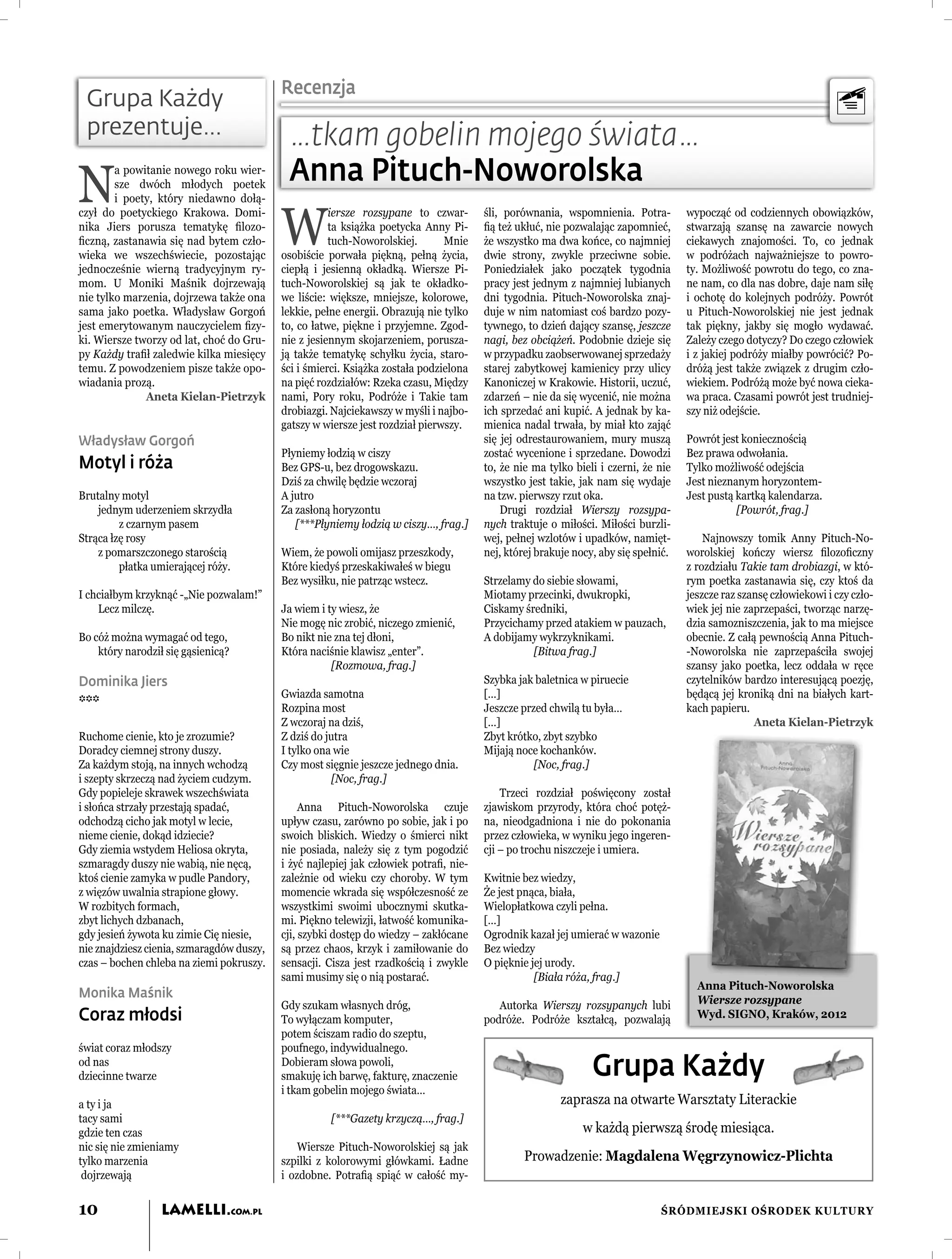 Recenzja
 Grupa Każdy
 prezentuje…                                …tkam gobelin mojego świata…
N                                           Anna Pituch-Noworolska
        a powitanie nowego roku wier-
        sze dwóch młodych poetek
        i poety, który niedawno dołą-


                                           W
czył do poetyckiego Krakowa. Domi-                    iersze rozsypane to czwar-       śli, porównania, wspomnienia. Potra-         wypocząć od codziennych obowiązków,
nika Jiers porusza tematykę ﬁlozo-                    ta książka poetycka Anny Pi-     ﬁą też ukłuć, nie pozwalając zapomnieć,      stwarzają szansę na zawarcie nowych
ﬁczną, zastanawia się nad bytem czło-                 tuch-Noworolskiej.       Mnie    że wszystko ma dwa końce, co najmniej        ciekawych znajomości. To, co jednak
wieka we wszechświecie, pozostając         osobiście porwała piękną, pełną życia,      dwie strony, zwykle przeciwne sobie.         w podróżach najważniejsze to powro-
jednocześnie wierną tradycyjnym ry-        ciepłą i jesienną okładką. Wiersze Pi-      Poniedziałek jako początek tygodnia          ty. Możliwość powrotu do tego, co zna-
mom. U Moniki Maśnik dojrzewają            tuch-Noworolskiej są jak te okładko-        pracy jest jednym z najmniej lubianych       ne nam, co dla nas dobre, daje nam siłę
nie tylko marzenia, dojrzewa także ona     we liście: większe, mniejsze, kolorowe,     dni tygodnia. Pituch-Noworolska znaj-        i ochotę do kolejnych podróży. Powrót
sama jako poetka. Władysław Gorgoń         lekkie, pełne energii. Obrazują nie tylko   duje w nim natomiast coś bardzo pozy-        u Pituch-Noworolskiej nie jest jednak
jest emerytowanym nauczycielem ﬁzy-        to, co łatwe, piękne i przyjemne. Zgod-     tywnego, to dzień dający szansę, jeszcze     tak piękny, jakby się mogło wydawać.
ki. Wiersze tworzy od lat, choć do Gru-    nie z jesiennym skojarzeniem, porusza-      nagi, bez obciążeń. Podobnie dzieje się      Zależy czego dotyczy? Do czego człowiek
py Każdy traﬁł zaledwie kilka miesięcy     ją także tematykę schyłku życia, staro-     w przypadku zaobserwowanej sprzedaży         i z jakiej podróży miałby powrócić? Po-
temu. Z powodzeniem pisze także opo-       ści i śmierci. Książka została podzielona   starej zabytkowej kamienicy przy ulicy       dróżą jest także związek z drugim czło-
wiadania prozą.                            na pięć rozdziałów: Rzeka czasu, Między     Kanoniczej w Krakowie. Historii, uczuć,      wiekiem. Podróżą może być nowa cieka-
              Aneta Kielan-Pietrzyk        nami, Pory roku, Podróże i Takie tam        zdarzeń – nie da się wycenić, nie można      wa praca. Czasami powrót jest trudniej-
                                           drobiazgi. Najciekawszy w myśli i najbo-    ich sprzedać ani kupić. A jednak by ka-      szy niż odejście.
                                           gatszy w wiersze jest rozdział pierwszy.    mienica nadal trwała, by miał kto zająć
Władysław Gorgoń                                                                       się jej odrestaurowaniem, mury muszą         Powrót jest koniecznością
                                           Płyniemy łodzią w ciszy                     zostać wycenione i sprzedane. Dowodzi        Bez prawa odwołania.
Motyl i róża                               Bez GPS-u, bez drogowskazu.                 to, że nie ma tylko bieli i czerni, że nie   Tylko możliwość odejścia
                                           Dziś za chwilę będzie wczoraj               wszystko jest takie, jak nam się wydaje      Jest nieznanym horyzontem-
Brutalny motyl                             A jutro                                     na tzw. pierwszy rzut oka.                   Jest pustą kartką kalendarza.
    jednym uderzeniem skrzydła             Za zasłoną horyzontu                            Drugi rozdział Wierszy rozsypa-                     [Powrót, frag.]
         z czarnym pasem                      [***Płyniemy łodzią w ciszy…, frag.]     nych traktuje o miłości. Miłości burzli-
Strąca łzę rosy                                                                        wej, pełnej wzlotów i upadków, namięt-           Najnowszy tomik Anny Pituch-No-
    z pomarszczonego starością             Wiem, że powoli omijasz przeszkody,         nej, której brakuje nocy, aby się spełnić.   worolskiej kończy wiersz ﬁlozoﬁczny
         płatka umierającej róży.          Które kiedyś przeskakiwałeś w biegu                                                      z rozdziału Takie tam drobiazgi, w któ-
                                           Bez wysiłku, nie patrząc wstecz.            Strzelamy do siebie słowami,                 rym poetka zastanawia się, czy ktoś da
I chciałbym krzyknąć -„Nie pozwalam!”                                                  Miotamy przecinki, dwukropki,                jeszcze raz szansę człowiekowi i czy czło-
    Lecz milczę.                           Ja wiem i ty wiesz, że                      Ciskamy średniki,                            wiek jej nie zaprzepaści, tworząc narzę-
                                           Nie mogę nic zrobić, niczego zmienić,       Przycichamy przed atakiem w pauzach,         dzia samozniszczenia, jak to ma miejsce
Bo cóż można wymagać od tego,              Bo nikt nie zna tej dłoni,                  A dobijamy wykrzyknikami.                    obecnie. Z całą pewnością Anna Pituch-
    który narodził się gąsienicą?          Która naciśnie klawisz „enter”.                       [Bitwa frag.]                      -Noworolska nie zaprzepaściła swojej
                                                      [Rozmowa, frag.]                                                              szansy jako poetka, lecz oddała w ręce
Dominika Jiers                                                                         Szybka jak baletnica w piruecie              czytelników bardzo interesującą poezję,
                                           Gwiazda samotna                             […]                                          będącą jej kroniką dni na białych kart-
***                                        Rozpina most                                Jeszcze przed chwilą tu była…                kach papieru.
                                           Z wczoraj na dziś,                          […]                                                         Aneta Kielan-Pietrzyk
Ruchome cienie, kto je zrozumie?           Z dziś do jutra                             Zbyt krótko, zbyt szybko
Doradcy ciemnej strony duszy.              I tylko ona wie                             Mijają noce kochanków.
Za każdym stoją, na innych wchodzą         Czy most sięgnie jeszcze jednego dnia.                 [Noc, frag.]
i szepty skrzeczą nad życiem cudzym.                   [Noc, frag.]
Gdy popieleje skrawek wszechświata                                                         Trzeci rozdział poświęcony został
i słońca strzały przestają spadać,              Anna Pituch-Noworolska czuje           zjawiskom przyrody, która choć potęż-
odchodzą cicho jak motyl w lecie,          upływ czasu, zarówno po sobie, jak i po     na, nieodgadniona i nie do pokonania
nieme cienie, dokąd idziecie?              swoich bliskich. Wiedzy o śmierci nikt      przez człowieka, w wyniku jego ingeren-
Gdy ziemia wstydem Heliosa okryta,         nie posiada, należy się z tym pogodzić      cji – po trochu niszczeje i umiera.
szmaragdy duszy nie wabią, nie nęcą,       i żyć najlepiej jak człowiek potraﬁ, nie-
ktoś cienie zamyka w pudle Pandory,        zależnie od wieku czy choroby. W tym        Kwitnie bez wiedzy,
z więzów uwalnia strapione głowy.          momencie wkrada się współczesność ze        Że jest pnąca, biała,
W rozbitych formach,                       wszystkimi swoimi ubocznymi skutka-         Wielopłatkowa czyli pełna.
zbyt lichych dzbanach,                     mi. Piękno telewizji, łatwość komunika-     […]
gdy jesień żywota ku zimie Cię niesie,     cji, szybki dostęp do wiedzy – zakłócane    Ogrodnik kazał jej umierać w wazonie
nie znajdziesz cienia, szmaragdów duszy,   są przez chaos, krzyk i zamiłowanie do      Bez wiedzy
czas – bochen chleba na ziemi pokruszy.    sensacji. Cisza jest rzadkością i zwykle    O pięknie jej urody.
                                           sami musimy się o nią postarać.                        [Biała róża, frag.]
                                                                                                                                      Anna Pituch-Noworolska
Monika Maśnik                                                                                                                         Wiersze rozsypane
                                           Gdy szukam własnych dróg,                      Autorka Wierszy rozsypanych lubi
Coraz młodsi                               To wyłączam komputer,                       podróże. Podróże kształcą, pozwalają           Wyd. SIGNO, Kraków, 2012
                                           potem ściszam radio do szeptu,
świat coraz młodszy                        poufnego, indywidualnego.
od nas
dziecinne twarze
                                           Dobieram słowa powoli,
                                           smakuję ich barwę, fakturę, znaczenie                               Grupa Każdy
                                           i tkam gobelin mojego świata…
a ty i ja                                                                                               zaprasza na otwarte Warsztaty Literackie
tacy sami                                            [***Gazety krzyczą…, frag.]
gdzie ten czas                                                                                               w każdą pierwszą środę miesiąca.
nic się nie zmieniamy                          Wiersze Pituch-Noworolskiej są jak
tylko marzenia                             szpilki z kolorowymi główkami. Ładne                 Prowadzenie: Magdalena Węgrzynowicz-Plichta
 dojrzewają                                i ozdobne. Potraﬁą spiąć w całość my-


10                LAMELLI.COM.PL                                                                                              ŚRÓDMIEJSKI OŚRODEK KULTURY
 