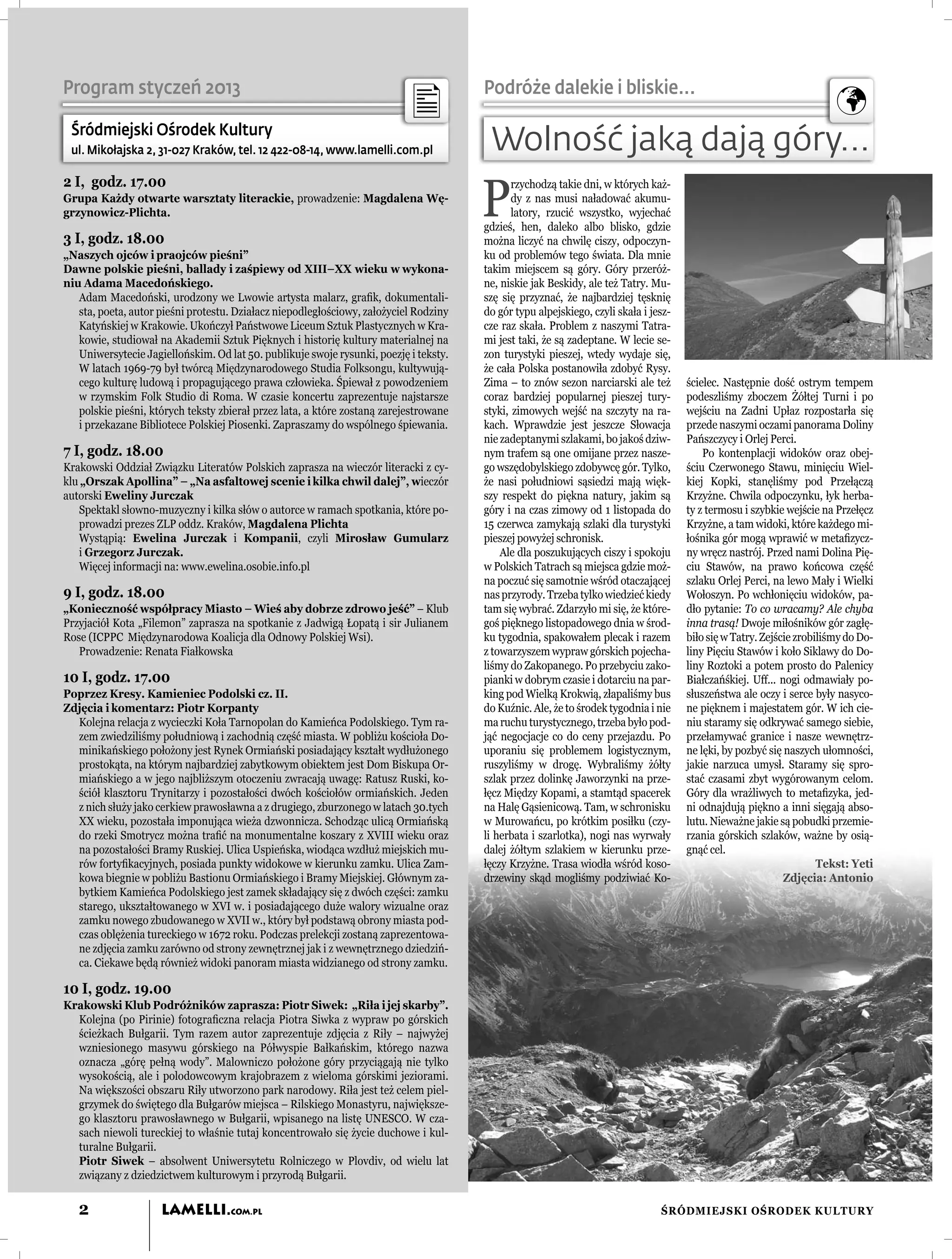 Program styczeń 2013                                                                   Podróże dalekie i bliskie...

 Śródmiejski Ośrodek Kultury
 ul. Mikołajska 2, 31-027 Kraków, tel. 12 422-08-14, www.lamelli.com.pl                 Wolność jaką dają góry...
                                                                                       P
2 I, godz. 17.00                                                                              rzychodzą takie dni, w których każ-
Grupa Każdy otwarte warsztaty literackie, prowadzenie: Magdalena Wę-                          dy z nas musi naładować akumu-
grzynowicz-Plichta.                                                                           latory, rzucić wszystko, wyjechać
                                                                                       gdzieś, hen, daleko albo blisko, gdzie
3 I, godz. 18.00                                                                       można liczyć na chwilę ciszy, odpoczyn-
„Naszych ojców i praojców pieśni”                                                      ku od problemów tego świata. Dla mnie
Dawne polskie pieśni, ballady i zaśpiewy od XIII–XX wieku w wykona-                    takim miejscem są góry. Góry przeróż-
niu Adama Macedońskiego.                                                               ne, niskie jak Beskidy, ale też Tatry. Mu-
   Adam Macedoński, urodzony we Lwowie artysta malarz, graﬁk, dokumentali-             szę się przyznać, że najbardziej tęsknię
   sta, poeta, autor pieśni protestu. Działacz niepodległościowy, założyciel Rodziny   do gór typu alpejskiego, czyli skała i jesz-
   Katyńskiej w Krakowie. Ukończył Państwowe Liceum Sztuk Plastycznych w Kra-          cze raz skała. Problem z naszymi Tatra-
   kowie, studiował na Akademii Sztuk Pięknych i historię kultury materialnej na       mi jest taki, że są zadeptane. W lecie se-
   Uniwersytecie Jagiellońskim. Od lat 50. publikuje swoje rysunki, poezję i teksty.   zon turystyki pieszej, wtedy wydaje się,
   W latach 1969-79 był twórcą Międzynarodowego Studia Folksongu, kultywują-           że cała Polska postanowiła zdobyć Rysy.
   cego kulturę ludową i propagującego prawa człowieka. Śpiewał z powodzeniem          Zima – to znów sezon narciarski ale też        ścielec. Następnie dość ostrym tempem
   w rzymskim Folk Studio di Roma. W czasie koncertu zaprezentuje najstarsze           coraz bardziej popularnej pieszej tury-        podeszliśmy zboczem Żółtej Turni i po
   polskie pieśni, których teksty zbierał przez lata, a które zostaną zarejestrowane   styki, zimowych wejść na szczyty na ra-        wejściu na Zadni Upłaz rozpostarła się
   i przekazane Bibliotece Polskiej Piosenki. Zapraszamy do wspólnego śpiewania.       kach. Wprawdzie jest jeszcze Słowacja          przede naszymi oczami panorama Doliny
                                                                                       nie zadeptanymi szlakami, bo jakoś dziw-       Pańszczycy i Orlej Perci.
7 I, godz. 18.00                                                                       nym trafem są one omijane przez nasze-             Po kontenplacji widoków oraz obej-
Krakowski Oddział Związku Literatów Polskich zaprasza na wieczór literacki z cy-       go wszędobylskiego zdobywcę gór. Tylko,        ściu Czerwonego Stawu, minięciu Wiel-
klu „Orszak Apollina” – „Na asfaltowej scenie i kilka chwil dalej”, wieczór            że nasi południowi sąsiedzi mają więk-         kiej Kopki, stanęliśmy pod Przełączą
autorski Eweliny Jurczak                                                               szy respekt do piękna natury, jakim są         Krzyżne. Chwila odpoczynku, łyk herba-
   Spektakl słowno-muzyczny i kilka słów o autorce w ramach spotkania, które po-       góry i na czas zimowy od 1 listopada do        ty z termosu i szybkie wejście na Przełęcz
   prowadzi prezes ZLP oddz. Kraków, Magdalena Plichta                                 15 czerwca zamykają szlaki dla turystyki       Krzyżne, a tam widoki, które każdego mi-
   Wystąpią: Ewelina Jurczak i Kompanii, czyli Mirosław Gumularz                       pieszej powyżej schronisk.                     łośnika gór mogą wprawić w metaﬁzycz-
   i Grzegorz Jurczak.                                                                     Ale dla poszukujących ciszy i spokoju      ny wręcz nastrój. Przed nami Dolina Pię-
   Więcej informacji na: www.ewelina.osobie.info.pl                                    w Polskich Tatrach są miejsca gdzie moż-       ciu Stawów, na prawo końcowa część
                                                                                       na poczuć się samotnie wśród otaczającej       szlaku Orlej Perci, na lewo Mały i Wielki
9 I, godz. 18.00                                                                       nas przyrody. Trzeba tylko wiedzieć kiedy      Wołoszyn. Po wchłonięciu widoków, pa-
„Konieczność współpracy Miasto – Wieś aby dobrze zdrowo jeść” – Klub                   tam się wybrać. Zdarzyło mi się, że które-     dło pytanie: To co wracamy? Ale chyba
Przyjaciół Kota „Filemon” zaprasza na spotkanie z Jadwigą Łopatą i sir Julianem        goś pięknego listopadowego dnia w środ-        inna trasą! Dwoje miłośników gór zagłę-
Rose (ICPPC Międzynarodowa Koalicja dla Odnowy Polskiej Wsi).                          ku tygodnia, spakowałem plecak i razem         biło się w Tatry. Zejście zrobiliśmy do Do-
   Prowadzenie: Renata Fiałkowska                                                      z towarzyszem wypraw górskich pojecha-         liny Pięciu Stawów i koło Siklawy do Do-
                                                                                       liśmy do Zakopanego. Po przebyciu zako-        liny Roztoki a potem prosto do Palenicy
10 I, godz. 17.00                                                                      pianki w dobrym czasie i dotarciu na par-      Białczańśkiej. Uff... nogi odmawiały po-
Poprzez Kresy. Kamieniec Podolski cz. II.                                              king pod Wielką Krokwią, złapaliśmy bus        słuszeństwa ale oczy i serce były nasyco-
Zdjęcia i komentarz: Piotr Korpanty                                                    do Kuźnic. Ale, że to środek tygodnia i nie    ne pięknem i majestatem gór. W ich cie-
  Kolejna relacja z wycieczki Koła Tarnopolan do Kamieńca Podolskiego. Tym ra-         ma ruchu turystycznego, trzeba było pod-       niu staramy się odkrywać samego siebie,
  zem zwiedziliśmy południową i zachodnią część miasta. W pobliżu kościoła Do-         jąć negocjacje co do ceny przejazdu. Po        przełamywać granice i nasze wewnętrz-
  minikańskiego położony jest Rynek Ormiański posiadający kształt wydłużonego          uporaniu się problemem logistycznym,           ne lęki, by pozbyć się naszych ułomności,
  prostokąta, na którym najbardziej zabytkowym obiektem jest Dom Biskupa Or-           ruszyliśmy w drogę. Wybraliśmy żółty           jakie narzuca umysł. Staramy się spro-
  miańskiego a w jego najbliższym otoczeniu zwracają uwagę: Ratusz Ruski, ko-          szlak przez dolinkę Jaworzynki na prze-        stać czasami zbyt wygórowanym celom.
  ściół klasztoru Trynitarzy i pozostałości dwóch kościołów ormiańskich. Jeden         łęcz Między Kopami, a stamtąd spacerek         Góry dla wrażliwych to metaﬁzyka, jed-
  z nich służy jako cerkiew prawosławna a z drugiego, zburzonego w latach 30.tych      na Halę Gąsienicową. Tam, w schronisku         ni odnajdują piękno a inni sięgają abso-
  XX wieku, pozostała imponująca wieża dzwonnicza. Schodząc ulicą Ormiańską            w Murowańcu, po krótkim posiłku (czy-          lutu. Nieważne jakie są pobudki przemie-
  do rzeki Smotrycz można traﬁć na monumentalne koszary z XVIII wieku oraz             li herbata i szarlotka), nogi nas wyrwały      rzania górskich szlaków, ważne by osią-
  na pozostałości Bramy Ruskiej. Ulica Uspieńska, wiodąca wzdłuż miejskich mu-         dalej żółtym szlakiem w kierunku prze-         gnąć cel.
  rów fortyﬁkacyjnych, posiada punkty widokowe w kierunku zamku. Ulica Zam-            łęczy Krzyżne. Trasa wiodła wśród koso-                                       Tekst: Yeti
  kowa biegnie w pobliżu Bastionu Ormiańskiego i Bramy Miejskiej. Głównym za-          drzewiny skąd mogliśmy podziwiać Ko-                                  Zdjęcia: Antonio
  bytkiem Kamieńca Podolskiego jest zamek składający się z dwóch części: zamku
  starego, ukształtowanego w XVI w. i posiadającego duże walory wizualne oraz
  zamku nowego zbudowanego w XVII w., który był podstawą obrony miasta pod-
  czas oblężenia tureckiego w 1672 roku. Podczas prelekcji zostaną zaprezentowa-
  ne zdjęcia zamku zarówno od strony zewnętrznej jak i z wewnętrznego dziedziń-
  ca. Ciekawe będą również widoki panoram miasta widzianego od strony zamku.

10 I, godz. 19.00
Krakowski Klub Podróżników zaprasza: Piotr Siwek: „Riła i jej skarby”.
  Kolejna (po Pirinie) fotograﬁczna relacja Piotra Siwka z wypraw po górskich
  ścieżkach Bułgarii. Tym razem autor zaprezentuje zdjęcia z Riły – najwyżej
  wzniesionego masywu górskiego na Półwyspie Bałkańskim, którego nazwa
  oznacza „górę pełną wody”. Malowniczo położone góry przyciągają nie tylko
  wysokością, ale i polodowcowym krajobrazem z wieloma górskimi jeziorami.
  Na większości obszaru Riły utworzono park narodowy. Riła jest też celem piel-
  grzymek do świętego dla Bułgarów miejsca – Rilskiego Monastyru, największe-
  go klasztoru prawosławnego w Bułgarii, wpisanego na listę UNESCO. W cza-
  sach niewoli tureckiej to właśnie tutaj koncentrowało się życie duchowe i kul-
  turalne Bułgarii.
  Piotr Siwek – absolwent Uniwersytetu Rolniczego w Plovdiv, od wielu lat
  związany z dziedzictwem kulturowym i przyrodą Bułgarii.


   2                 LAMELLI.COM.PL                                                                                             ŚRÓDMIEJSKI OŚRODEK KULTURY
 