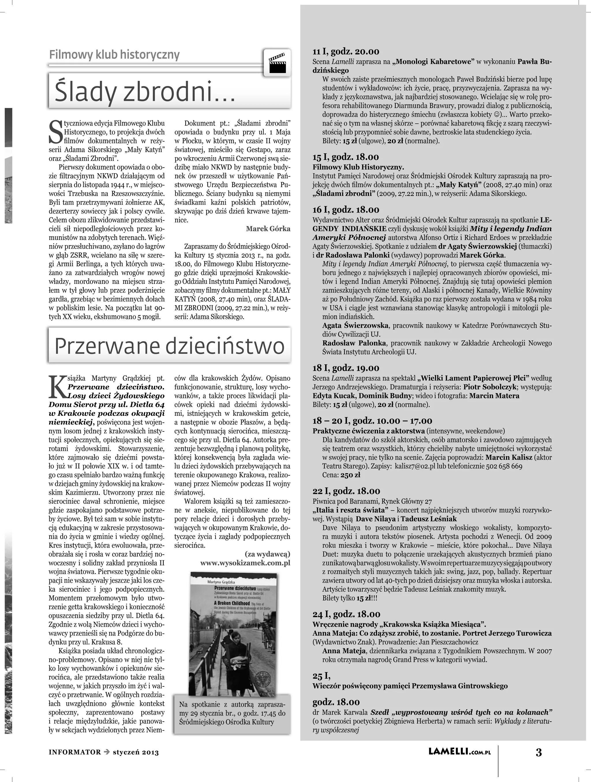 Filmowy klub historyczny                                                                 11 I, godz. 20.00
                                                                                         Scena Lamelli zaprasza na „Monologi Kabaretowe” w wykonaniu Pawła Bu-
                                                                                         dzińskiego
                                                                                            W swoich zaiste prześmiesznych monologach Paweł Budziński bierze pod lupę

 Ślady zbrodni...                                                                           studentów i wykładowców: ich życie, pracę, przyzwyczajenia. Zaprasza na wy-
                                                                                            kłady z językoznawstwa, jak najbardziej stosowanego. Wcielając się w rolę pro-
                                                                                            fesora rehabilitowanego Diarmunda Brawury, prowadzi dialog z publicznością,
                                                                                            doprowadza do histerycznego śmiechu (zwłaszcza kobiety )… Warto przeko-


S
      tyczniowa edycja Filmowego Klubu           Dokument pt.: „Śladami zbrodni”            nać się o tym na własnej skórze – porównać kabaretową ﬁkcję z szarą rzeczywi-
      Historycznego, to projekcja dwóch      opowiada o budynku przy ul. 1 Maja             stością lub przypomnieć sobie dawne, beztroskie lata studenckiego życia.
      ﬁlmów dokumentalnych w reży-           w Płocku, w którym, w czasie II wojny          Bilety: 15 zł (ulgowe), 20 zł (normalne).
serii Adama Sikorskiego „Mały Katyń”         światowej, mieściło się Gestapo, zaraz
oraz „Śladami Zbrodni”.                      po wkroczeniu Armii Czerwonej swą sie-      15 I, godz. 18.00
    Pierwszy dokument opowiada o obo-        dzibę miało NKWD by następnie budy-         Filmowy Klub Historyczny.
zie ﬁltracyjnym NKWD działającym od          nek ów przeszedł w użytkowanie Pań-         Instytut Pamięci Narodowej oraz Śródmiejski Ośrodek Kultury zapraszają na pro-
sierpnia do listopada 1944 r., w miejsco-    stwowego Urzędu Bezpieczeństwa Pu-          jekcję dwóch ﬁlmów dokumentalnych pt.: „Mały Katyń” (2008, 27.40 min) oraz
wości Trzebuska na Rzeszowszczyźnie.         blicznego. Ściany budynku są niemymi        „Śladami zbrodni” (2009, 27.22 min.), w reżyserii: Adama Sikorskiego.
Byli tam przetrzymywani żołnierze AK,        świadkami kaźni polskich patriotów,
dezerterzy sowieccy jak i polscy cywile.     skrywając po dziś dzień krwawe tajem-       16 I, godz. 18.00
Celem obozu zlikwidowanie przedstawi-        nice.                                       Wydawnictwo Alter oraz Śródmiejski Ośrodek Kultur zapraszają na spotkanie LE-
cieli sił niepodległościowych przez ko-                              Marek Górka         GENDY INDIAŃSKIE czyli dyskusję wokół książki Mity i legendy Indian
munistów na zdobytych terenach. Więź-                                                    Ameryki Północnej autorstwa Alfonso Ortiz i Richard Erdoes w przekładzie
niów przesłuchiwano, zsyłano do łagrów           Zapraszamy do Śródmiejskiego Ośrod-     Agaty Świerzowskiej. Spotkanie z udziałem dr Agaty Świerzowskiej (tłumaczki)
w głąb ZSRR, wcielano na siłę w szere-       ka Kultury 15 stycznia 2013 r., na godz.    i dr Radosława Palonki (wydawcy) poprowadzi Marek Górka.
gi Armii Berlinga, a tych których uwa-       18.00, do Filmowego Klubu Historyczne-          Mity i legendy Indian Ameryki Północnej, to pierwsza część tłumaczenia wy-
żano za zatwardziałych wrogów nowej          go gdzie dzięki uprzejmości Krakowskie-         boru jednego z największych i najlepiej opracowanych zbiorów opowieści, mi-
władzy, mordowano na miejscu strza-          go Oddziału Instytutu Pamięci Narodowej,        tów i legend Indian Ameryki Północnej. Znajdują się tutaj opowieści plemion
łem w tył głowy lub przez poderżnięcie       zobaczymy ﬁlmy dokumentalne pt.: MAŁY           zamieszkujących różne tereny, od Alaski i północnej Kanady, Wielkie Równiny
gardła, grzebiąc w bezimiennych dołach       KATYŃ (2008, 27.40 min), oraz ŚLADA-            aż po Południowy Zachód. Książka po raz pierwszy została wydana w 1984 roku
w pobliskim lesie. Na początku lat 90-       MI ZBRODNI (2009, 27.22 min.), w reży-          w USA i ciągle jest wznawiana stanowiąc klasykę antropologii i mitologii ple-
tych XX wieku, ekshumowano 5 mogił.          serii: Adama Sikorskiego.                       mion indiańskich.
                                                                                             Agata Świerzowska, pracownik naukowy w Katedrze Porównawczych Stu-
                                                                                             diów Cywilizacji UJ.

 Przerwane dzieciństwo                                                                       Radosław Palonka, pracownik naukowy w Zakładzie Archeologii Nowego
                                                                                             Świata Instytutu Archeologii UJ.

                                                                                         18 I, godz. 19.00

K
       siążka Martyny Grądzkiej pt.          ców dla krakowskich Żydów. Opisano          Scena Lamelli zaprasza na spektakl „Wielki Lament Papierowej Płci” według
       Przerwane dzieciństwo.                funkcjonowanie, strukturę, losy wycho-      Jerzego Andrzejewskiego. Dramaturgia i reżyseria: Piotr Sobolczyk; występują:
       Losy dzieci Żydowskiego               wanków, a także proces likwidacji pla-      Edyta Kucak, Dominik Budny; wideo i fotograﬁa: Marcin Matera
Domu Sierot przy ul. Dietla 64               cówek opieki nad dziećmi żydowski-          Bilety: 15 zł (ulgowe), 20 zł (normalne).
w Krakowie podczas okupacji                  mi, istniejących w krakowskim getcie,
niemieckiej, poświęcona jest wojen-          a następnie w obozie Płaszów, a będą-       18 – 20 I, godz. 10.00 – 17.00
nym losom jednej z krakowskich insty-        cych kontynuacją sierocińca, mieszczą-      Praktyczne ćwiczenia z aktorstwa (intensywne, weekendowe)
tucji społecznych, opiekujących się sie-     cego się przy ul. Dietla 64. Autorka pre-     Dla kandydatów do szkół aktorskich, osób amatorsko i zawodowo zajmujących
rotami żydowskimi. Stowarzyszenie,           zentuje bezwzględną i planową politykę,       się teatrem oraz wszystkich, którzy chcieliby nabyte umiejętności wykorzystać
które zajmowało się dziećmi powsta-          której konsekwencją była zagłada wie-         w swojej pracy, nie tylko na scenie. Zajęcia poprowadzi: Marcin Kalisz (aktor
ło już w II połowie XIX w. i od tamte-       lu dzieci żydowskich przebywających na        Teatru Starego). Zapisy: kalisz7@o2.pl lub telefonicznie 502 658 669
go czasu spełniało bardzo ważną funkcję      terenie okupowanego Krakowa, realizo-         Cena: 250 zł
w dziejach gminy żydowskiej na krakow-       wanej przez Niemców podczas II wojny
skim Kazimierzu. Utworzony przez nie         światowej.                                  22 I, godz. 18.00
sierociniec dawał schronienie, miejsce           Walorem książki są też zamieszczo-      Piwnica pod Baranami, Rynek Główny 27
gdzie zaspokajano podstawowe potrze-         ne w aneksie, niepublikowane do tej         „Italia i reszta świata” – koncert najpiękniejszych utworów muzyki rozrywko-
by życiowe. Był też sam w sobie instytu-     pory relacje dzieci i dorosłych przeby-     wej. Wystąpią Dave Nilaya i Tadeusz Leśniak
cją edukacyjną w zakresie przystosowa-       wających w okupowanym Krakowie, do-            Dave Nilaya to pseudonim artystyczny włoskiego wokalisty, kompozyto-
nia do życia w gminie i wiedzy ogólnej.      tyczące życia i zagłady podpopiecznych         ra muzyki i autora tekstów piosenek. Artysta pochodzi z Wenecji. Od 2009
Kres instytucji, która ewoluowała, prze-     sierocińca.                                    roku mieszka i tworzy w Krakowie – mieście, które pokochał... Dave Nilaya
obrażała się i rosła w coraz bardziej no-                              (za wydawcą)         Duet: muzyka duetu to połączenie urzekających akustycznych brzmień piano
woczesny i solidny zakład przyniosła II                www.wysokizamek.com.pl               z unikatową barwą głosu wokalisty. W swoim repertuarze muzycy sięgają po utwory
wojna światowa. Pierwsze tygodnie oku-                                                      z rozmaitych styli muzycznych takich jak: swing, jazz, pop, ballady. Repertuar
pacji nie wskazywały jeszcze jaki los cze-                                                  zawiera utwory od lat 40-tych po dzień dzisiejszy oraz muzyka włoska i autorska.
ka sierociniec i jego podpopiecznych.                                                       Artyście towarzyszyć będzie Tadeusz Leśniak znakomity muzyk.
Momentem przełomowym było utwo-                                                             Bilety tylko 15 zł!!!
rzenie getta krakowskiego i konieczność
opuszczenia siedziby przy ul. Dietla 64.                                                 24 I, godz. 18.00
Zgodnie z wolą Niemców dzieci i wycho-                                                   Wręczenie nagrody „Krakowska Książka Miesiąca”.
wawcy przenieśli się na Podgórze do bu-                                                  Anna Mateja: Co zdążysz zrobić, to zostanie. Portret Jerzego Turowicza
dynku przy ul. Krakusa 8.                                                                (Wydawnictwo Znak). Prowadzenie: Jan Pieszczachowicz
    Książka posiada układ chronologicz-                                                    Anna Mateja, dziennikarka związana z Tygodnikiem Powszechnym. W 2007
no-problemowy. Opisano w niej nie tyl-                                                     roku otrzymała nagrodę Grand Press w kategorii wywiad.
ko losy wychowanków i opiekunów sie-
rocińca, ale przedstawiono także realia                                                  25 I,
wojenne, w jakich przyszło im żyć i wal-                                                 Wieczór poświęcony pamięci Przemysława Gintrowskiego
czyć o przetrwanie. W ogólnych rozdzia-
łach uwzględniono głównie kontekst            Na spotkanie z autorką zaprasza-           godz. 18.00
społeczny, zaprezentowano postawy             my 29 stycznia br., o godz. 17.45 do       dr Marek Karwala Szedł „wyprostowany wśród tych co na kolanach”
i relacje międzyludzkie, jakie panowa-        Śródmiejskiego Ośrodka Kultury             (o twórczości poetyckiej Zbigniewa Herberta) w ramach serii: Wykłady z literatu-
ły w sekcjach wydzielonych przez Niem-                                                   ry współczesnej


INFORMATOR  styczeń 2013                                                                                                        LAMELLI.COM.PL                       3
 