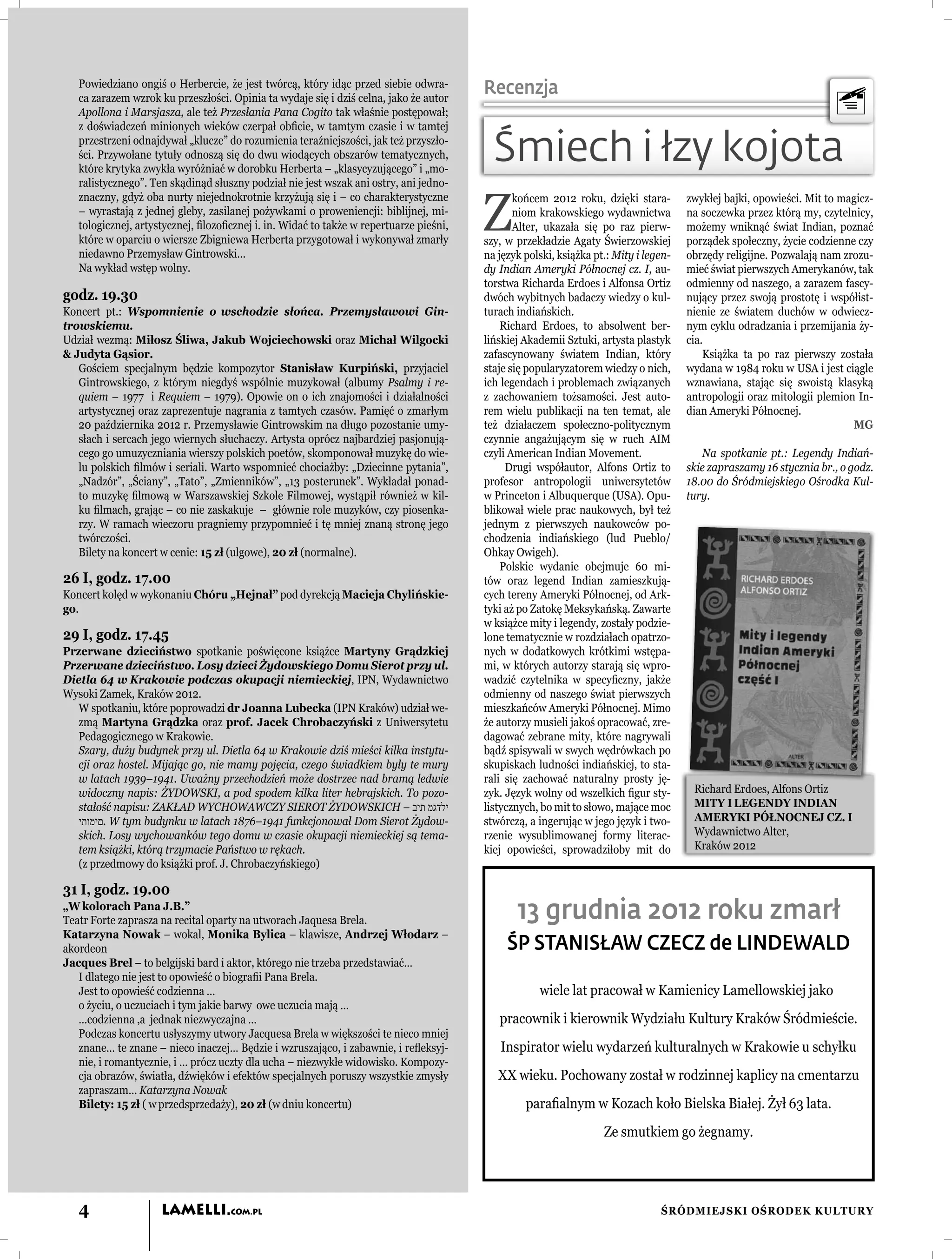 Powiedziano ongiś o Herbercie, że jest twórcą, który idąc przed siebie odwra-
   ca zarazem wzrok ku przeszłości. Opinia ta wydaje się i dziś celna, jako że autor
                                                                                        Recenzja
   Apollona i Marsjasza, ale też Przesłania Pana Cogito tak właśnie postępował;
   z doświadczeń minionych wieków czerpał obﬁcie, w tamtym czasie i w tamtej
   przestrzeni odnajdywał „klucze” do rozumienia teraźniejszości, jak też przyszło-
   ści. Przywołane tytuły odnoszą się do dwu wiodących obszarów tematycznych,
   które krytyka zwykła wyróżniać w dorobku Herberta – „klasycyzującego” i „mo-
                                                                                          Śmiech i łzy kojota
   ralistycznego”. Ten skądinąd słuszny podział nie jest wszak ani ostry, ani jedno-


                                                                                        Z
   znaczny, gdyż oba nurty niejednokrotnie krzyżują się i – co charakterystyczne               końcem 2012 roku, dzięki stara-        zwykłej bajki, opowieści. Mit to magicz-
   – wyrastają z jednej gleby, zasilanej pożywkami o proweniencji: biblijnej, mi-              niom krakowskiego wydawnictwa          na soczewka przez którą my, czytelnicy,
   tologicznej, artystycznej, ﬁlozoﬁcznej i. in. Widać to także w repertuarze pieśni,          Alter, ukazała się po raz pierw-       możemy wniknąć świat Indian, poznać
   które w oparciu o wiersze Zbigniewa Herberta przygotował i wykonywał zmarły          szy, w przekładzie Agaty Świerzowskiej        porządek społeczny, życie codzienne czy
   niedawno Przemysław Gintrowski…                                                      na język polski, książka pt.: Mity i legen-   obrzędy religijne. Pozwalają nam zrozu-
   Na wykład wstęp wolny.                                                               dy Indian Ameryki Północnej cz. I, au-        mieć świat pierwszych Amerykanów, tak
                                                                                        torstwa Richarda Erdoes i Alfonsa Ortiz       odmienny od naszego, a zarazem fascy-
godz. 19.30                                                                             dwóch wybitnych badaczy wiedzy o kul-         nujący przez swoją prostotę i współist-
Koncert pt.: Wspomnienie o wschodzie słońca. Przemysławowi Gin-                         turach indiańskich.                           nienie ze światem duchów w odwiecz-
trowskiemu.                                                                                 Richard Erdoes, to absolwent ber-         nym cyklu odradzania i przemijania ży-
Udział wezmą: Miłosz Śliwa, Jakub Wojciechowski oraz Michał Wilgocki                    lińskiej Akademii Sztuki, artysta plastyk     cia.
& Judyta Gąsior.                                                                        zafascynowany światem Indian, który               Książka ta po raz pierwszy została
   Gościem specjalnym będzie kompozytor Stanisław Kurpiński, przyjaciel                 staje się popularyzatorem wiedzy o nich,      wydana w 1984 roku w USA i jest ciągle
   Gintrowskiego, z którym niegdyś wspólnie muzykował (albumy Psalmy i re-              ich legendach i problemach związanych         wznawiana, stając się swoistą klasyką
   quiem – 1977 i Requiem – 1979). Opowie on o ich znajomości i działalności            z zachowaniem tożsamości. Jest auto-          antropologii oraz mitologii plemion In-
   artystycznej oraz zaprezentuje nagrania z tamtych czasów. Pamięć o zmarłym           rem wielu publikacji na ten temat, ale        dian Ameryki Północnej.
   20 października 2012 r. Przemysławie Gintrowskim na długo pozostanie umy-            też działaczem społeczno-politycznym                                             MG
   słach i sercach jego wiernych słuchaczy. Artysta oprócz najbardziej pasjonują-       czynnie angażującym się w ruch AIM
   cego go umuzyczniania wierszy polskich poetów, skomponował muzykę do wie-            czyli American Indian Movement.                  Na spotkanie pt.: Legendy Indiań-
   lu polskich ﬁlmów i seriali. Warto wspomnieć chociażby: „Dziecinne pytania”,              Drugi współautor, Alfons Ortiz to        skie zapraszamy 16 stycznia br., o godz.
   „Nadzór”, „Ściany”, „Tato”, „Zmienników”, „13 posterunek”. Wykładał ponad-           profesor antropologii uniwersytetów           18.00 do Śródmiejskiego Ośrodka Kul-
   to muzykę ﬁlmową w Warszawskiej Szkole Filmowej, wystąpił również w kil-             w Princeton i Albuquerque (USA). Opu-         tury.
   ku ﬁlmach, grając – co nie zaskakuje – głównie role muzyków, czy piosenka-           blikował wiele prac naukowych, był też
   rzy. W ramach wieczoru pragniemy przypomnieć i tę mniej znaną stronę jego            jednym z pierwszych naukowców po-
   twórczości.                                                                          chodzenia indiańskiego (lud Pueblo/
   Bilety na koncert w cenie: 15 zł (ulgowe), 20 zł (normalne).                         Ohkay Owigeh).
                                                                                            Polskie wydanie obejmuje 60 mi-
26 I, godz. 17.00                                                                       tów oraz legend Indian zamieszkują-
Koncert kolęd w wykonaniu Chóru „Hejnał” pod dyrekcją Macieja Chylińskie-               cych tereny Ameryki Północnej, od Ark-
go.                                                                                     tyki aż po Zatokę Meksykańską. Zawarte
                                                                                        w książce mity i legendy, zostały podzie-
29 I, godz. 17.45                                                                       lone tematycznie w rozdziałach opatrzo-
Przerwane dzieciństwo spotkanie poświęcone książce Martyny Grądzkiej                    nych w dodatkowych krótkimi wstępa-
Przerwane dzieciństwo. Losy dzieci Żydowskiego Domu Sierot przy ul.                     mi, w których autorzy starają się wpro-
Dietla 64 w Krakowie podczas okupacji niemieckiej, IPN, Wydawnictwo                     wadzić czytelnika w specyﬁczny, jakże
Wysoki Zamek, Kraków 2012.                                                              odmienny od naszego świat pierwszych
   W spotkaniu, które poprowadzi dr Joanna Lubecka (IPN Kraków) udział we-              mieszkańców Ameryki Północnej. Mimo
   zmą Martyna Grądzka oraz prof. Jacek Chrobaczyński z Uniwersytetu                    że autorzy musieli jakoś opracować, zre-
   Pedagogicznego w Krakowie.                                                           dagować zebrane mity, które nagrywali
   Szary, duży budynek przy ul. Dietla 64 w Krakowie dziś mieści kilka instytu-         bądź spisywali w swych wędrówkach po
   cji oraz hostel. Mijając go, nie mamy pojęcia, czego świadkiem były te mury          skupiskach ludności indiańskiej, to sta-
   w latach 1939–1941. Uważny przechodzień może dostrzec nad bramą ledwie               rali się zachować naturalny prosty ję-
   widoczny napis: ŻYDOWSKI, a pod spodem kilka liter hebrajskich. To pozo-             zyk. Język wolny od wszelkich ﬁgur sty-        Richard Erdoes, Alfons Ortiz
   stałość napisu: ZAKŁAD WYCHOWAWCZY SIEROT ŻYDOWSKICH – ‫ילדגמ תיב‬                     listycznych, bo mit to słowo, mające moc       MITY I LEGENDY INDIAN
   ‫ .םימותי‬W tym budynku w latach 1876–1941 funkcjonował Dom Sierot Żydow-              stwórczą, a ingerując w jego język i two-      AMERYKI PÓŁNOCNEJ CZ. I
   skich. Losy wychowanków tego domu w czasie okupacji niemieckiej są tema-             rzenie wysublimowanej formy literac-           Wydawnictwo Alter,
   tem książki, którą trzymacie Państwo w rękach.                                       kiej opowieści, sprowadziłoby mit do           Kraków 2012
   (z przedmowy do książki prof. J. Chrobaczyńskiego)

31 I, godz. 19.00
„W kolorach Pana J.B.”
Teatr Forte zaprasza na recital oparty na utworach Jaquesa Brela.                              13 grudnia 2012 roku zmarł
Katarzyna Nowak – wokal, Monika Bylica – klawisze, Andrzej Włodarz –
akordeon                                                                                     ŚP STANISŁAW CZECZ de LINDEWALD
Jacques Brel – to belgijski bard i aktor, którego nie trzeba przedstawiać…
   I dlatego nie jest to opowieść o biograﬁi Pana Brela.
   Jest to opowieść codzienna …                                                                     wiele lat pracował w Kamienicy Lamellowskiej jako
   o życiu, o uczuciach i tym jakie barwy owe uczucia mają …
   …codzienna ,a jednak niezwyczajna …                                                     pracownik i kierownik Wydziału Kultury Kraków Śródmieście.
   Podczas koncertu usłyszymy utwory Jacquesa Brela w większości te nieco mniej
   znane… te znane – nieco inaczej… Będzie i wzruszająco, i zabawnie, i reﬂeksyj-          Inspirator wielu wydarzeń kulturalnych w Krakowie u schyłku
   nie, i romantycznie, i … prócz uczty dla ucha – niezwykłe widowisko. Kompozy-
   cja obrazów, światła, dźwięków i efektów specjalnych poruszy wszystkie zmysły           XX wieku. Pochowany został w rodzinnej kaplicy na cmentarzu
   zapraszam… Katarzyna Nowak
   Bilety: 15 zł ( w przedsprzedaży), 20 zł (w dniu koncertu)                                    paraﬁalnym w Kozach koło Bielska Białej. Żył 63 lata.
                                                                                                                   Ze smutkiem go żegnamy.




   4                 LAMELLI.COM.PL                                                                                             ŚRÓDMIEJSKI OŚRODEK KULTURY
 