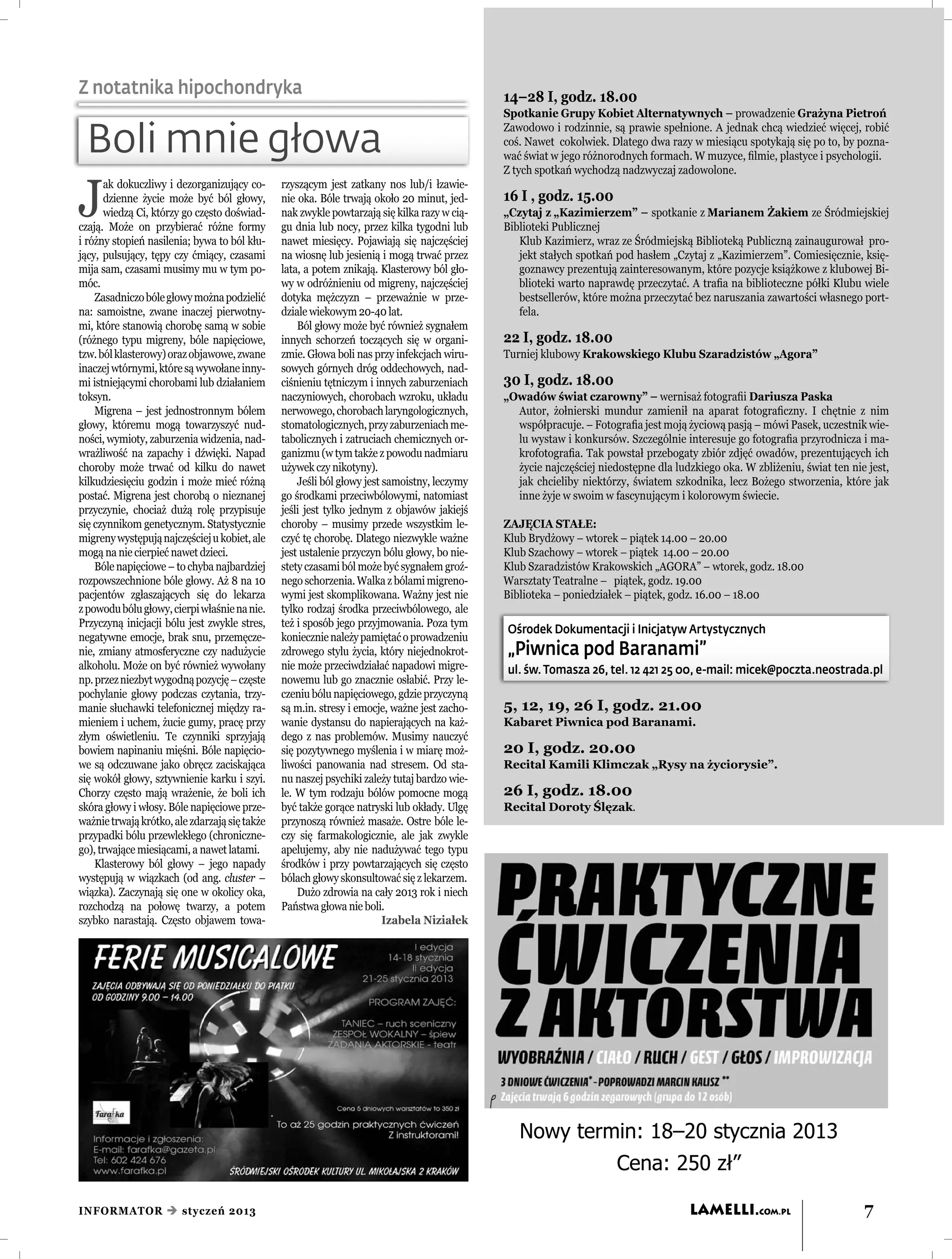 Z notatnika hipochondryka                                                                    14–28 I, godz. 18.00
                                                                                             Spotkanie Grupy Kobiet Alternatywnych – prowadzenie Grażyna Pietroń
                                                                                             Zawodowo i rodzinnie, są prawie spełnione. A jednak chcą wiedzieć więcej, robić
 Boli mnie głowa                                                                             coś. Nawet cokolwiek. Dlatego dwa razy w miesiącu spotykają się po to, by pozna-
                                                                                             wać świat w jego różnorodnych formach. W muzyce, ﬁlmie, plastyce i psychologii.
                                                                                             Z tych spotkań wychodzą nadzwyczaj zadowolone.


J
      ak dokuczliwy i dezorganizujący co-      rzyszącym jest zatkany nos lub/i łzawie-
      dzienne życie może być ból głowy,        nie oka. Bóle trwają około 20 minut, jed-     16 I , godz. 15.00
      wiedzą Ci, którzy go często doświad-     nak zwykle powtarzają się kilka razy w cią-   „Czytaj z „Kazimierzem” – spotkanie z Marianem Żakiem ze Śródmiejskiej
czają. Może on przybierać różne formy          gu dnia lub nocy, przez kilka tygodni lub     Biblioteki Publicznej
i różny stopień nasilenia; bywa to ból kłu-    nawet miesięcy. Pojawiają się najczęściej        Klub Kazimierz, wraz ze Śródmiejską Biblioteką Publiczną zainaugurował pro-
jący, pulsujący, tępy czy ćmiący, czasami      na wiosnę lub jesienią i mogą trwać przez        jekt stałych spotkań pod hasłem „Czytaj z „Kazimierzem”. Comiesięcznie, księ-
mija sam, czasami musimy mu w tym po-          lata, a potem znikają. Klasterowy ból gło-       goznawcy prezentują zainteresowanym, które pozycje książkowe z klubowej Bi-
móc.                                           wy w odróżnieniu od migreny, najczęściej         blioteki warto naprawdę przeczytać. A traﬁa na biblioteczne półki Klubu wiele
    Zasadniczo bóle głowy można podzielić      dotyka mężczyzn – przeważnie w prze-             bestsellerów, które można przeczytać bez naruszania zawartości własnego port-
na: samoistne, zwane inaczej pierwotny-        dziale wiekowym 20-40 lat.                       fela.
mi, które stanowią chorobę samą w sobie            Ból głowy może być również sygnałem
(różnego typu migreny, bóle napięciowe,        innych schorzeń toczących się w organi-       22 I, godz. 18.00
tzw. ból klasterowy) oraz objawowe, zwane      zmie. Głowa boli nas przy infekcjach wiru-    Turniej klubowy Krakowskiego Klubu Szaradzistów „Agora”
inaczej wtórnymi, które są wywołane inny-      sowych górnych dróg oddechowych, nad-
mi istniejącymi chorobami lub działaniem       ciśnieniu tętniczym i innych zaburzeniach     30 I, godz. 18.00
toksyn.                                        naczyniowych, chorobach wzroku, układu        „Owadów świat czarowny” – wernisaż fotograﬁi Dariusza Paska
    Migrena – jest jednostronnym bólem         nerwowego, chorobach laryngologicznych,         Autor, żołnierski mundur zamienił na aparat fotograﬁczny. I chętnie z nim
głowy, któremu mogą towarzyszyć nud-           stomatologicznych, przy zaburzeniach me-        współpracuje. – Fotograﬁa jest moją życiową pasją – mówi Pasek, uczestnik wie-
ności, wymioty, zaburzenia widzenia, nad-      tabolicznych i zatruciach chemicznych or-       lu wystaw i konkursów. Szczególnie interesuje go fotograﬁa przyrodnicza i ma-
wrażliwość na zapachy i dźwięki. Napad         ganizmu (w tym także z powodu nadmiaru          krofotograﬁa. Tak powstał przebogaty zbiór zdjęć owadów, prezentujących ich
choroby może trwać od kilku do nawet           używek czy nikotyny).                           życie najczęściej niedostępne dla ludzkiego oka. W zbliżeniu, świat ten nie jest,
kilkudziesięciu godzin i może mieć różną           Jeśli ból głowy jest samoistny, leczymy     jak chcieliby niektórzy, światem szkodnika, lecz Bożego stworzenia, które jak
postać. Migrena jest chorobą o nieznanej       go środkami przeciwbólowymi, natomiast          inne żyje w swoim w fascynującym i kolorowym świecie.
przyczynie, chociaż dużą rolę przypisuje       jeśli jest tylko jednym z objawów jakiejś
się czynnikom genetycznym. Statystycznie       choroby – musimy przede wszystkim le-         ZAJĘCIA STAŁE:
migreny występują najczęściej u kobiet, ale    czyć tę chorobę. Dlatego niezwykle ważne      Klub Brydżowy – wtorek – piątek 14.00 – 20.00
mogą na nie cierpieć nawet dzieci.             jest ustalenie przyczyn bólu głowy, bo nie-   Klub Szachowy – wtorek – piątek 14.00 – 20.00
    Bóle napięciowe – to chyba najbardziej     stety czasami ból może być sygnałem groź-     Klub Szaradzistów Krakowskich „AGORA” – wtorek, godz. 18.00
rozpowszechnione bóle głowy. Aż 8 na 10        nego schorzenia. Walka z bólami migreno-      Warsztaty Teatralne – piątek, godz. 19.00
pacjentów zgłaszających się do lekarza         wymi jest skomplikowana. Ważny jest nie       Biblioteka – poniedziałek – piątek, godz. 16.00 – 18.00
z powodu bólu głowy, cierpi właśnie na nie.    tylko rodzaj środka przeciwbólowego, ale
Przyczyną inicjacji bólu jest zwykle stres,    też i sposób jego przyjmowania. Poza tym
                                                                                             Ośrodek Dokumentacji i Inicjatyw Artystycznych
negatywne emocje, brak snu, przemęcze-         koniecznie należy pamiętać o prowadzeniu
nie, zmiany atmosferyczne czy nadużycie        zdrowego stylu życia, który niejednokrot-     „Piwnica pod Baranami”
alkoholu. Może on być również wywołany         nie może przeciwdziałać napadowi migre-       ul. św. Tomasza 26, tel. 12 421 25 00, e-mail: micek@poczta.neostrada.pl
np. przez niezbyt wygodną pozycję – częste     nowemu lub go znacznie osłabić. Przy le-
pochylanie głowy podczas czytania, trzy-       czeniu bólu napięciowego, gdzie przyczyną
manie słuchawki telefonicznej między ra-       są m.in. stresy i emocje, ważne jest zacho-   5, 12, 19, 26 I, godz. 21.00
mieniem i uchem, żucie gumy, pracę przy        wanie dystansu do napierających na każ-       Kabaret Piwnica pod Baranami.
złym oświetleniu. Te czynniki sprzyjają        dego z nas problemów. Musimy nauczyć
bowiem napinaniu mięśni. Bóle napięcio-        się pozytywnego myślenia i w miarę moż-       20 I, godz. 20.00
we są odczuwane jako obręcz zaciskająca        liwości panowania nad stresem. Od sta-        Recital Kamili Klimczak „Rysy na życiorysie”.
się wokół głowy, sztywnienie karku i szyi.     nu naszej psychiki zależy tutaj bardzo wie-
Chorzy często mają wrażenie, że boli ich       le. W tym rodzaju bólów pomocne mogą          26 I, godz. 18.00
skóra głowy i włosy. Bóle napięciowe prze-     być także gorące natryski lub okłady. Ulgę    Recital Doroty Ślęzak.
ważnie trwają krótko, ale zdarzają się także   przynoszą również masaże. Ostre bóle le-
przypadki bólu przewlekłego (chroniczne-       czy się farmakologicznie, ale jak zwykle
go), trwające miesiącami, a nawet latami.      apelujemy, aby nie nadużywać tego typu
    Klasterowy ból głowy – jego napady         środków i przy powtarzających się często
występują w wiązkach (od ang. cluster –        bólach głowy skonsultować się z lekarzem.
wiązka). Zaczynają się one w okolicy oka,          Dużo zdrowia na cały 2013 rok i niech
rozchodzą na połowę twarzy, a potem            Państwa głowa nie boli.
szybko narastają. Często objawem towa-                                  Izabela Niziałek




                                                                                                Nowy termin: 18–20 stycznia 2013
                                                                                                                     Cena: 250 zł”

INFORMATOR  styczeń 2013                                                                                                            LAMELLI.COM.PL                       7
 