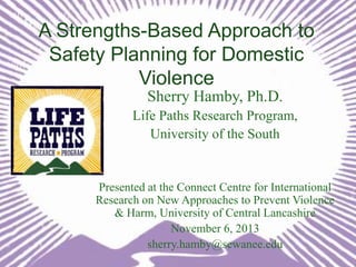 A Strengths-Based Approach to
Safety Planning for Domestic
Violence
Sherry Hamby, Ph.D.
Life Paths Research Program,
University of the South

Presented at the Connect Centre for International
Research on New Approaches to Prevent Violence
& Harm, University of Central Lancashire
November 6, 2013
sherry.hamby@sewanee.edu

 
