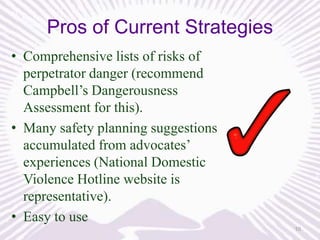 Pros of Current Strategies
• Comprehensive lists of risks of
perpetrator danger (recommend
Campbell’s Dangerousness
Assessment for this).
• Many safety planning suggestions
accumulated from advocates’
experiences (National Domestic
Violence Hotline website is
representative).
• Easy to use
10

 