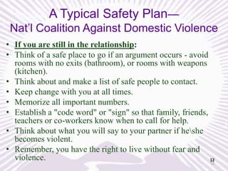 A Typical Safety Plan—
Nat’l Coalition Against Domestic Violence
• If you are still in the relationship:
• Think of a safe place to go if an argument occurs - avoid
rooms with no exits (bathroom), or rooms with weapons
(kitchen).
• Think about and make a list of safe people to contact.
• Keep change with you at all times.
• Memorize all important numbers.
• Establish a "code word" or "sign" so that family, friends,
teachers or co-workers know when to call for help.
• Think about what you will say to your partner if heshe
becomes violent.
• Remember, you have the right to live without fear and
violence.
12
12

 