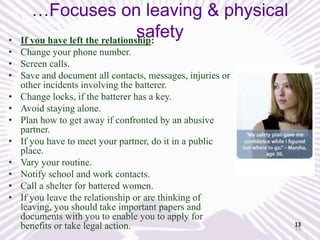…Focuses on leaving & physical
safety
If you have left the relationship:

•
• Change your phone number.
• Screen calls.
• Save and document all contacts, messages, injuries or
other incidents involving the batterer.
• Change locks, if the batterer has a key.
• Avoid staying alone.
• Plan how to get away if confronted by an abusive
partner.
• If you have to meet your partner, do it in a public
place.
• Vary your routine.
• Notify school and work contacts.
• Call a shelter for battered women.
• If you leave the relationship or are thinking of
leaving, you should take important papers and
documents with you to enable you to apply for
benefits or take legal action.

13
13

 