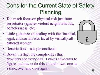 Cons for the Current State of Safety
Planning
• Too much focus on physical risk just from
perpetrator (ignores violent neighborhoods,
homelessness, etc).
• Little guidance on dealing with the financial,
legal, and social risks faced by virtually all
battered women.
• Generic lists—not personalized
• Doesn’t reflect the complexities that
providers see every day. Leaves advocates to
figure out how to do this on their own, one at
a time, over and over again.

14
14

 