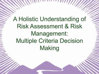 A Holistic Understanding of
Risk Assessment & Risk
Management:
Multiple Criteria Decision
Making

 