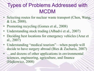 Types of Problems Addressed with
MCDM
• Selecting routes for nuclear waste transport (Chen, Wang,
& Lin, 2008).
• Promoting recycling (Gomes et al., 2008)
• Understanding stock trading (Albadvi et al., 2007)
• Deciding best locations for emergency vehicles (Araz et
al., 2007)
• Understanding “medical tourism”—when people will
decide to have surgery abroad (Bies & Zacharia, 2007)
• …and dozens of other applications in environmental
sciences, engineering, agriculture, and finance
(Hajkowicz, 2008)
16

 