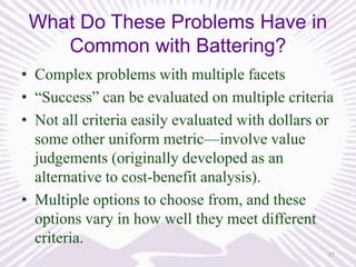 What Do These Problems Have in
Common with Battering?
• Complex problems with multiple facets
• “Success” can be evaluated on multiple criteria
• Not all criteria easily evaluated with dollars or
some other uniform metric—involve value
judgements (originally developed as an
alternative to cost-benefit analysis).
• Multiple options to choose from, and these
options vary in how well they meet different
criteria.
17

 
