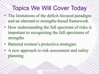 Topics We Will Cover Today
• The limitations of the deficit-focused paradigm
and an alternative strengths-based framework.
• How understanding the full spectrum of risks is
important to recognizing the full spectrums of
strengths
• Battered women’s protective strategies
• A new approach to risk assessment and safety
planning

 