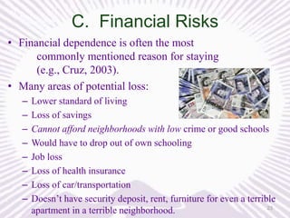 C. Financial Risks
• Financial dependence is often the most
commonly mentioned reason for staying
(e.g., Cruz, 2003).
• Many areas of potential loss:
–
–
–
–
–
–
–
–

Lower standard of living
Loss of savings
Cannot afford neighborhoods with low crime or good schools
Would have to drop out of own schooling
Job loss
Loss of health insurance
Loss of car/transportation
Doesn’t have security deposit, rent, furniture for even a terrible
23
apartment in a terrible neighborhood.

 