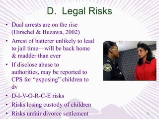 D. Legal Risks
• Dual arrests are on the rise
(Hirschel & Buzawa, 2002)
• Arrest of batterer unlikely to lead
to jail time—will be back home
& madder than ever
• If disclose abuse to
authorities, may be reported to
CPS for “exposing” children to
dv
• D-I-V-O-R-C-E risks
• Risks losing custody of children
• Risks unfair divorce settlement

24

 