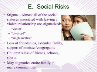 E. Social Risks
• Stigma—Almost all of the social
statuses associated with leaving a
violent relationship are stigmatized:
– “victim”
– “divorced”
– “single mother”

• Loss of friendships, extended family,
support of minister/congregants
• Children’s loss of friends, schools,
sports
• May stigmatize entire family in
many communities

25

 