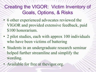 Creating the VIGOR: Victim Inventory of
Goals, Options, & Risks
• 6 other experienced advocates reviewed the
VIGOR and provided extensive feedback, paid
$100 honorarium.
• 2 pilot studies, each with approx 100 individuals
who have been victims of battering
• Students in an undergraduate research seminar
helped further streamline and simplify the
wording.
• Available for free at thevigor.org.
28

 