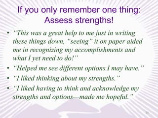 If you only remember one thing:
Assess strengths!
• “This was a great help to me just in writing
these things down, “seeing” it on paper aided
me in recognizing my accomplishments and
what I yet need to do!”
• “Helped me see different options I may have.”
• “I liked thinking about my strengths.”
• “I liked having to think and acknowledge my
strengths and options—made me hopeful.”
33

 