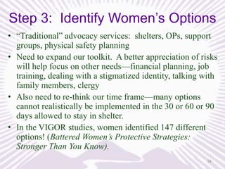 Step 3: Identify Women’s Options
• “Traditional” advocacy services: shelters, OPs, support
groups, physical safety planning
• Need to expand our toolkit. A better appreciation of risks
will help focus on other needs—financial planning, job
training, dealing with a stigmatized identity, talking with
family members, clergy
• Also need to re-think our time frame—many options
cannot realistically be implemented in the 30 or 60 or 90
days allowed to stay in shelter.
• In the VIGOR studies, women identified 147 different
options! (Battered Women’s Protective Strategies:
Stronger Than You Know).
34

 