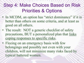Step 4: Make Choices Based on Risk
Priorities & Options
• In MCDM, an option has “strict dominance” if it is
better than others on some criteria, and at least as
good on all others.
• The result: NOT a generic checklist of safety
precautions, BUT a personalized plan that links
coping responses to specific risks.
• Fleeing on an emergency basis with few
belongings and possibly not even with your
children, will not minimize many risks faced by
typical battered women.
37

 