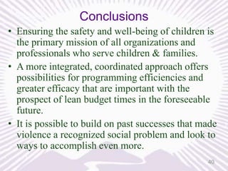 Conclusions
• Ensuring the safety and well-being of children is
the primary mission of all organizations and
professionals who serve children & families.
• A more integrated, coordinated approach offers
possibilities for programming efficiencies and
greater efficacy that are important with the
prospect of lean budget times in the foreseeable
future.
• It is possible to build on past successes that made
violence a recognized social problem and look to
ways to accomplish even more.
40

 