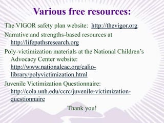Various free resources:
The VIGOR safety plan website: http://thevigor.org
Narrative and strengths-based resources at
http://lifepathsresearch.org
Poly-victimization materials at the National Children’s
Advocacy Center website:
http://www.nationalcac.org/caliolibrary/polyvictimization.html
Juvenile Victimization Questionnaire:
http://cola.unh.edu/ccrc/juvenile-victimizationquestionnaire
Thank you!

 