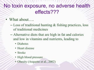 No toxin exposure, no adverse health
effects???
• What about….
– Loss of traditional hunting & fishing practices, loss
of traditional medicines
– Alternative diets that are high in fat and calories
and low in vitamins and nutrients, leading to
•
•
•
•
•

Diabetes
Heart disease
Stroke
High blood pressure
Obesity (Arquette et al., 2002)
5

 