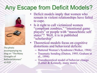 Any Escape from Deficit Models?
• Deficit models imply that women who
remain in violent relationships have failed
to cope.
• Is it right to call victimized women
“compliant zombies,” “intentional game
players” or people with “masochistic self
states”? Well, it is in published
“scholarship”
• Theoretical models focus on cognitive
distortions and behavioral deficits:
– Battered Woman’s Syndrome (Walker, 1984)
– Traumatic bonding (Dutton, 1995; Graham et
al., 1994)
– Transtheoretical model of behavior change
(Lerner & Kennedy, many more).

 