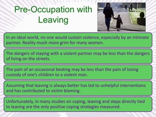 Pre-Occupation with
Leaving
In an ideal world, no one would sustain violence, especially by an intimate
partner. Reality much more grim for many women.
The dangers of staying with a violent partner may be less than the dangers
of living on the streets.

The pain of an occasional beating may be less than the pain of losing
custody of one’s children to a violent man.
Assuming that leaving is always better has led to unhelpful interventions
and has contributed to victim blaming.
Unfortunately, in many studies on coping, leaving and steps directly tied
to leaving are the only positive coping strategies measured.

 