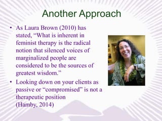 Another Approach
• As Laura Brown (2010) has
stated, “What is inherent in
feminist therapy is the radical
notion that silenced voices of
marginalized people are
considered to be the sources of
greatest wisdom.”
• Looking down on your clients as
passive or “compromised” is not a
therapeutic position
(Hamby, 2014)

 