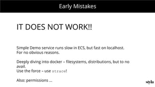 MONDAY MEETING
IN CHARGE:Early Mistakes
IT DOES NOT WORK!!
Simple Demo service runs slow in ECS, but fast on localhost.
For no obvious reasons.
Deeply diving into docker – filesystems, distributions, but to no
avail.
Use the force – use strace!
Also: permissions ...
 
