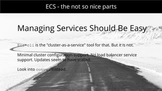 MONDAY MEETING
IN CHARGE:ECS - the not so nice parts
Managing Services Should Be Easy
Ecs-cli is the "cluster-as-a-service" tool for that. But it is not.
Minimal cluster configuration support. No load balancer service
support. Updates seem to have stalled.
Look into convox instead.
 