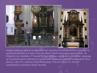 Stiukowa dekoracja, głównie na sklepieniach, jest autorstwa Giovanniego Battisty Falconiego: w
apsydzie prezbiterium są to sceny z życia św. Piotra i Pawła oraz posągi patronów Polski - św.
Wojciecha i św. Stanisława. W nawach bocznych dekoracja staje się bardziej swobodna - pojawiają
się tam postacie puttów wplecionych w ornamentalne kompozycje i plafony.Późnobarokowy ołtarz
główny z roku 1735 z obrazem Józefa Brodowskiego "Wręczenie kluczy św. Piotrowi"
zaprojektowany został przez Kacpra Bażankę.
 