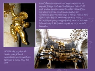 Wśród elementów wyposażenia wnętrza wyróżnia się
nagrobek biskupa Andrzeja Trzebickiego z końca XVII
wiek, a także nagrobki rodzin Branickich i Brzechffów.
Oświetlenie wnętrza zostało podporządkowane
teatralizacji sprawowania liturgii w baroku: światło miało
skupiać się na księdzu odprawiającym mszę świętą, a
boczne filary wspierające kopułę miały stwarzać wrażenie
kulis teatralnych. W kościele znajduje się także wahadło
Foucaulta.
W 1638 roku przy kościele
Jezuici założyli kapelę -
największą w ówczesnej Polsce.
Śpiewało w niej od 80 do 100
osób.
 