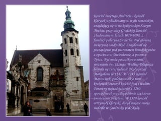 Kościół świętego Andrzeja - kościół
klarysek wybudowany w stylu romańskim,
znajdujący się w na krakowskim Starym
Mieście, przy ulicy Grodzkiej.Kościół
zbudowano w latach 1079-1098, z
fundacji palatyna Sieciecha. Był główną
świątynią osady Okół. Znajdował się
początkowo pod patronatem benedyktynów
z opactwa w Sieciechowie, a potem z
Tyńca. Być może początkowo nosił
wezwanie św. Idziego. Według Długosza
broniła się tutaj ludność Okołu przed
Mongołami w 1241. W 1243 Konrad
Mazowiecki podczas walk o tron
krakowski otoczył kościół fosą i wałem.
Ponowny najazd tatarski z 1260
spowodował prawdopodobnie częściowe
zniszczenie świątyni. W 1320 kościół
otrzymały klaryski, dotąd mające swoją
siedzibę w Grodzisku pod Skałą.
 