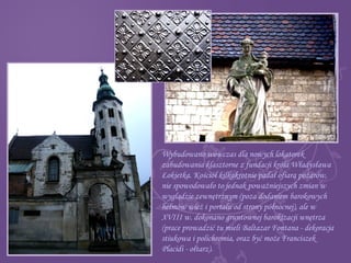 Wybudowano wówczas dla nowych lokatorek
zabudowania klasztorne z fundacji króla Władysława
Łokietka. Kościół kilkakrotnie padał ofiarą pożarów,
nie spowodowało to jednak poważniejszych zmian w
wyglądzie zewnętrznym (poza dodaniem barokowych
hełmów wież i portalu od strony północnej), ale w
XVIII w. dokonano gruntownej barokizacji wnętrza
(prace prowadzić tu mieli Baltazar Fontana - dekoracja
stiukowa i polichromia, oraz być może Franciszek
Placidi - ołtarz).
 