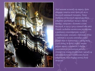 Nad nawami wznosiły się empory, które
obiegając wnętrza wież kończyły się w
bocznych ramionach transeptu. Nawę
środkową od bocznych odgradzają filary
arkadowe (pochodzące raczej z okresu
baroku), związane z lizenami u ścian
bocznych, w tęczy i przy ścianach obu wież.
Fasada zachodnia uwieńczona jest dwoma,
u podstawy czworokątnymi, wyżej
ośmiobocznymi, wieżami z biforiami. Wraz
z triforium u szczytu centralnej części
fasady okna te kontrastują z ciężką masą
części dolnej, w której znaleźć można
jedynie otwory strzelnicze (i ślad po
zamurowanym pierwotnym portalu).
Zewnętrzne ściany prezbiterium i apsydy są
oplecione lizenami i zwieńczone fryzem
arkadowym, co wzbogaca surową bryłę
świątyni.
 