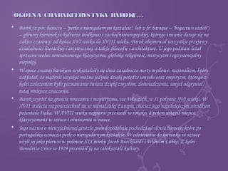 OGÓLNA CHARAKTERYSTYKA BAROKU…OGÓLNA CHARAKTERYSTYKA BAROKU…
• Barok (z por. barocco – "perła o nieregularnym kształcie", lub z fr. baroque – "bogactwo ozdób")
– główny kierunek w kulturze środkowo i zachodnioeuropejskiej, którego trwanie datuje się na
zakres czasowy: od końca XVI wieku do XVIII wieku. Barok obejmował wszystkie przejawy
działalności literackiej i artystycznej, a także filozofię i architekturę. U jego podstaw leżał
sprzeciw wobec renesansowego klasycyzmu, głęboka religijność, mistycyzm i egzystencjalny
niepokój.
• W epoce zwanej barokiem wykształciły się dwa zasadnicze nurty myślowe: racjonalizm, który
zakładał, że mądrość uzyskać można jedynie dzięki potędze umysłu oraz empiryzm, którego z
kolei założeniem było poznawanie świata dzięki zmysłom, doświadczeniu, umysł odgrywał
tutaj mniejsze znaczenie.
• Barok wyrósł na gruncie renesansu i manieryzmu, we Włoszech, w II połowie XVI wieku. W
XVII stuleciu rozpowszechnił się w niemal całej Europie, chociaż jego najsilniejszym ośrodkiem
pozostała Italia. W XVIII wieku najpierw przeszedł w rokoko, a potem ustąpił miejsca
klasycyzmowi w sztuce i oświeceniu w nauce.
• Jego nazwa o niewyjaśnionej genezie prawdopodobnie pochodzi od słowa barocco, które po
portugalsku oznacza perłę o nieregularnym kształcie. W odniesieniu do kierunku w sztuce
użyli jej jako pierwsi w połowie XIX wieku Jacob Burckhardt i Wilhelm Lübke. Z kolei
Benedetto Croce w 1929 przeniósł ją na całokształt kultury.
 