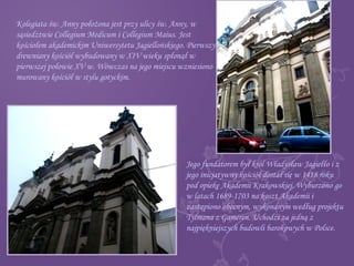 Kolegiata św. Anny położona jest przy ulicy św. Anny, w
sąsiedztwie Collegium Medicum i Collegium Maius. Jest
kościołem akademickim Uniwersytetu Jagiellońskiego. Pierwszy
drewniany kościół wybudowany w XIV wieku spłonął w
pierwszej połowie XV w. Wówczas na jego miejscu wzniesiono
murowany kościół w stylu gotyckim.
Jego fundatorem był król Władysław Jagiełło i z
jego inicjatywny kościół dostał się w 1418 roku
pod opiekę Akademii Krakowskiej. Wyburzono go
w latach 1689-1703 na koszt Akademii i
zastąpiono obecnym, wykonanym według projektu
Tylmana z Gameren. Uchodzi za jedną z
najpiękniejszych budowli barokowych w Polsce.
 