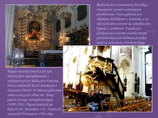 Budowla jest trzynawową bazyliką z
transeptem i prosto zamkniętym
prezbiterium. Nawa główna jest
sklepiona kolebkowo z lunetami, a na
skrzyżowaniu wznosi się ośmioboczna
kopuła z tamburem. Fasada jest
flankowana wieżami zwieńczonymi
późnobarokowymi hełmami projektu
księdza Sebastiana Sierakowskiego.
Bogaty wystrój wnętrza (w tym
ołtarze) jest zaprojektowany i
wykonany przez Baltazara Fontanę,
obrazy malowali Karol Dankwart i
Innocenty Monti. W ołtarzu głównym
umieszczony jest obraz św. Anny,
pędzla Jerzego Siemiginowskiego
(1699-1703). Figury świętych po
bokach (św. Stanisław i św. Wojciech)
wyrzeźbił Fontana w 1701 roku.
 