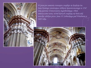 W prawym ramieniu transeptu znajduje się konfesja św.
Jana Kantego zawierająca relikwie kanonizowanego w 1767
roku patrona Uniwersytetu Jagiellońskiego. Obok
umieszczono wota, wśród których znajdują się buńczuki
tureckie zdobyte przez Jana III Sobieskiego pod Wiedniem w
1683 roku.
 