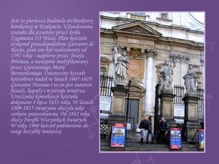 Jest to pierwsza budowla architektury
barokowej w Krakowie. Ufundowana
została dla jezuitów przez króla
Zygmunta III Wazę. Plan kościoła
wykonał prawdopodobnie Giovanni de
Rossis, plan ten był realizowany od
1597 roku - najpierw przez Józefa
Britiusa, a następnie modyfikowany
przez Giovanniego Marię
Bernardoniego. Ostateczny kształt
kościołowi nadał w latach 1605-1619
Giovanni Trevano i to on jest autorem
fasady, kopuły i wystroju wnętrza.
Uroczystej konsekracji kościoła
dokonano 8 lipca 1635 roku. W latach
1809-1815 świątynia służyła jako
cerkiew prawosławna. Od 1842 roku
służy Parafii Wszystkich Świętych.
W roku 1960 kościół podniesiono do
rangi bazyliki mniejszej.
 